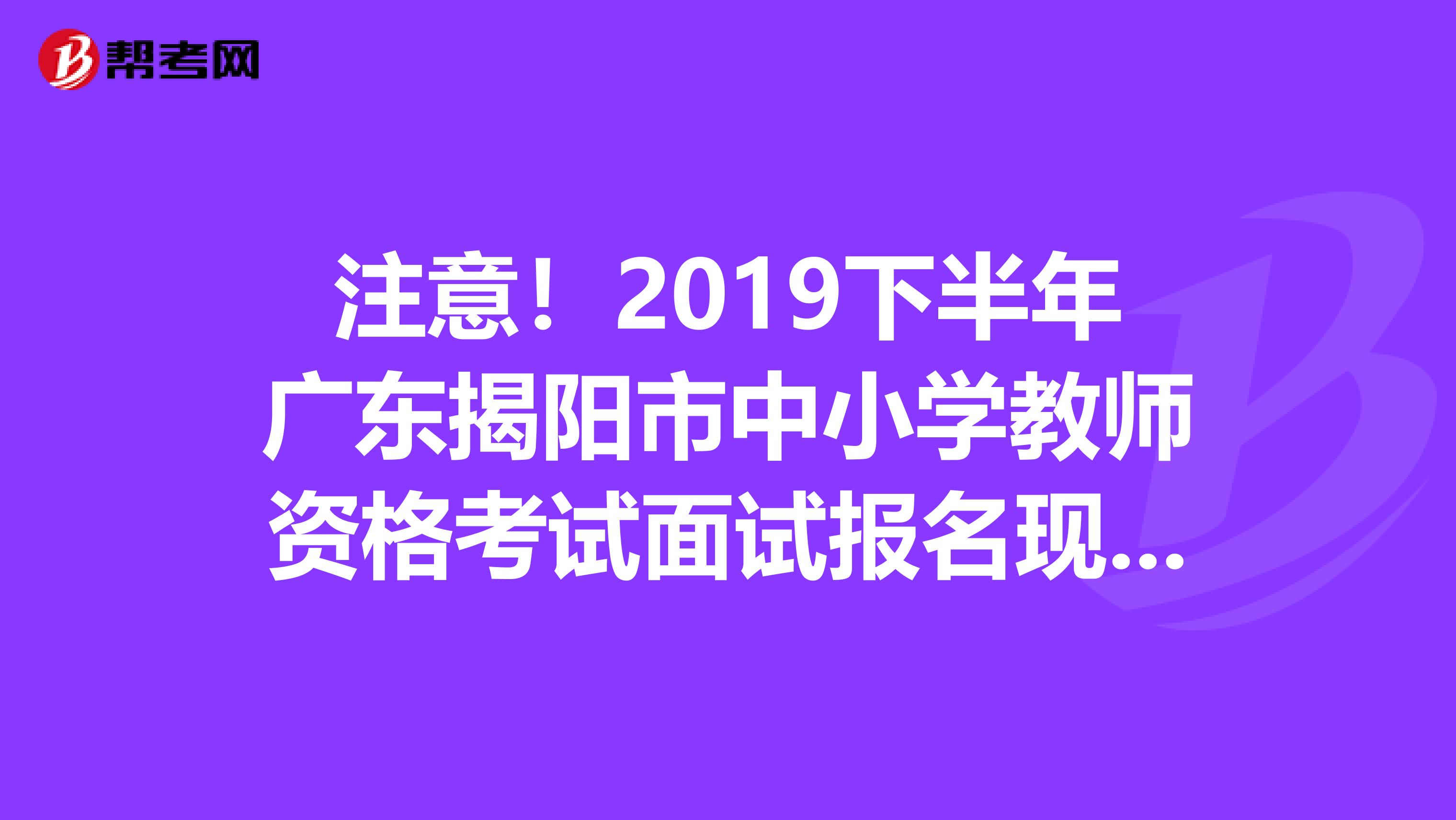 注意！2019下半年广东揭阳市中小学教师资格考试面试报名现场审核有关事项公告
