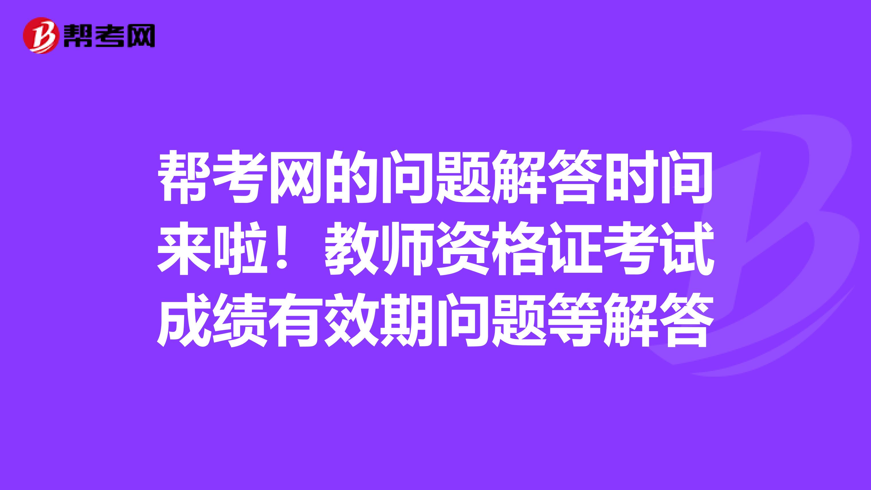 帮考网的问题解答时间来啦！教师资格证考试成绩有效期问题等解答