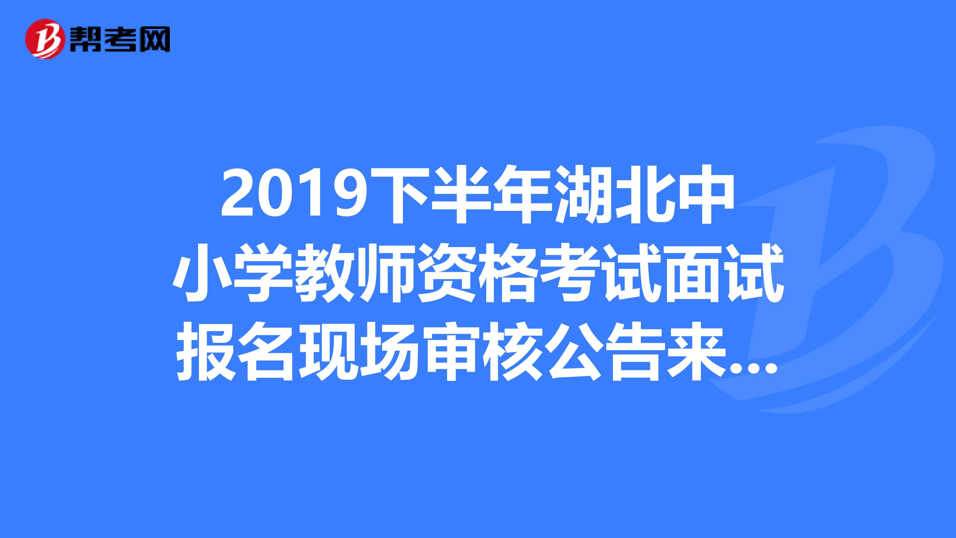 2019下半年湖北中小学教师资格考试面试报名现场审核公告来了，请速看！