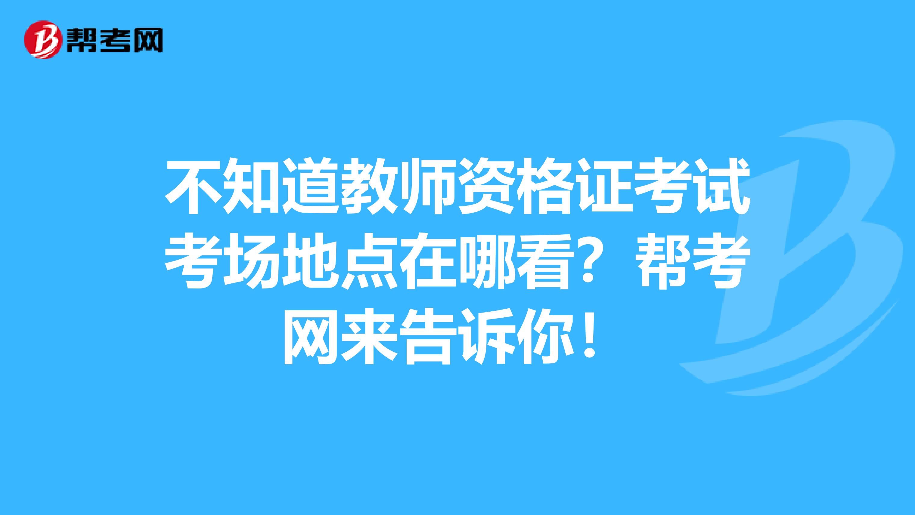 不知道教师资格证考试考场地点在哪看？帮考网来告诉你！