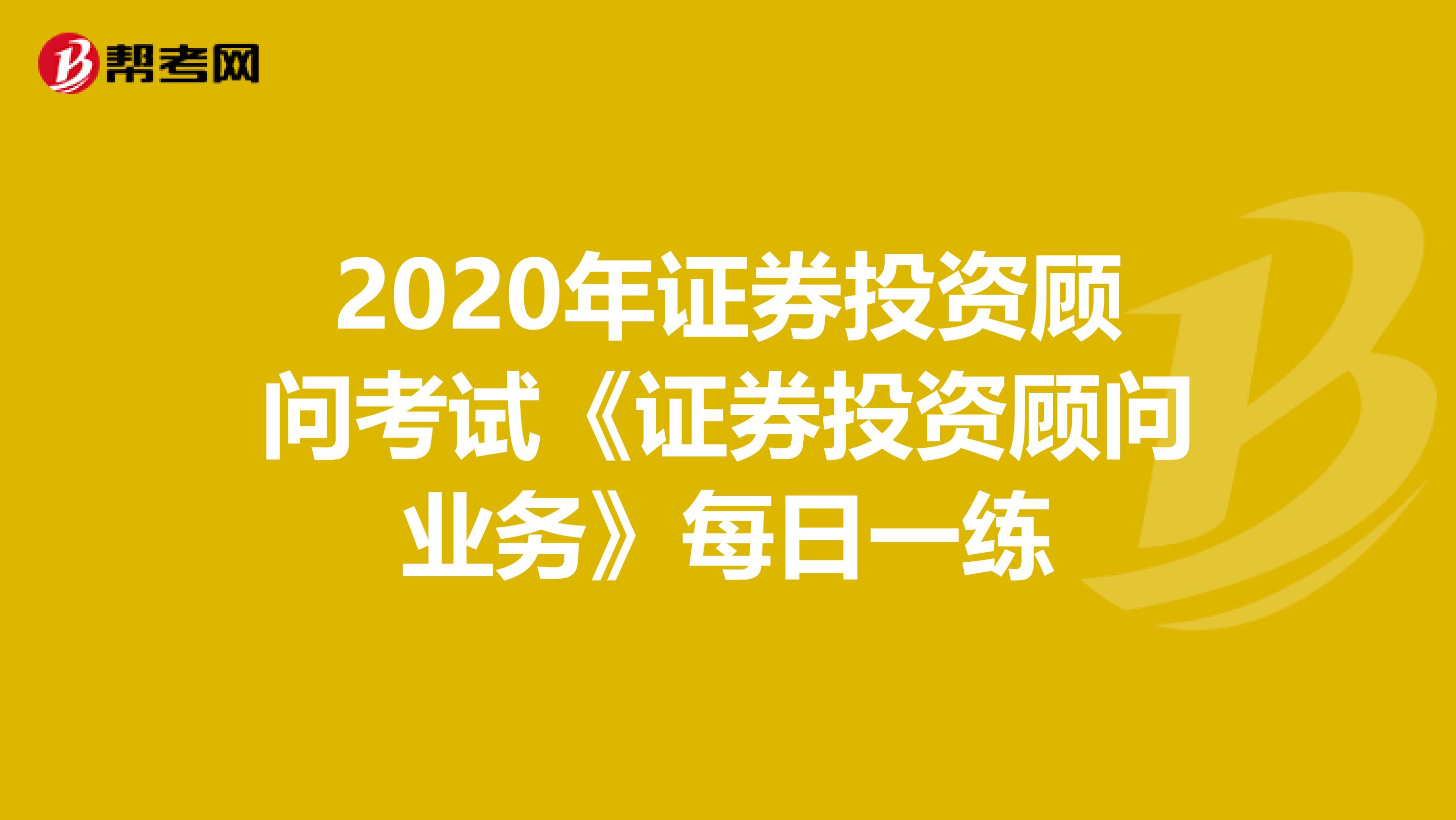 2020年证券投资顾问考试《证券投资顾问业务》每日一练