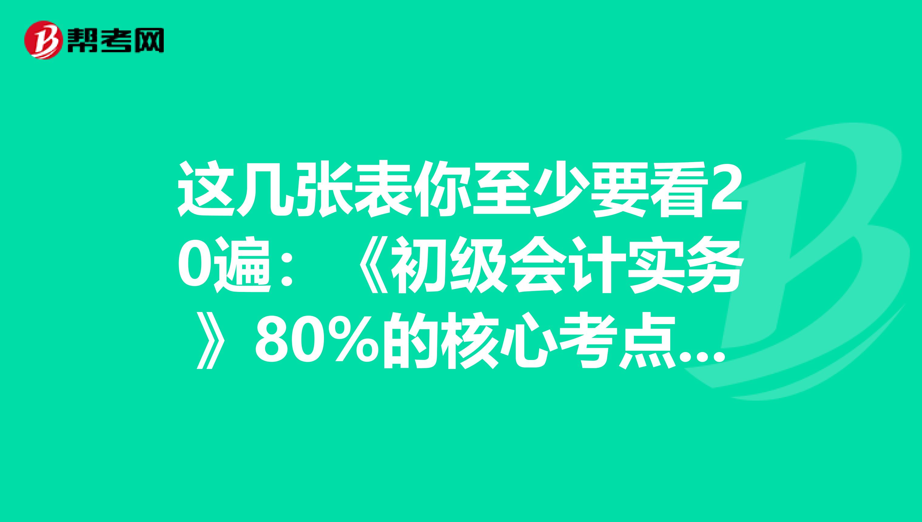 这几张表你至少要看20遍：《初级会计实务》80%的核心考点都在这里！