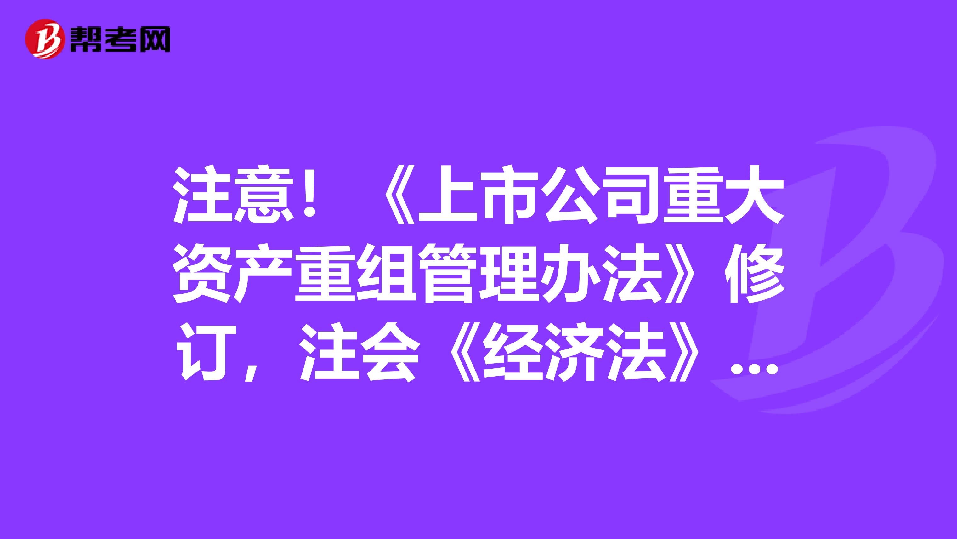 注意！《上市公司重大资产重组管理办法》修订，注会《经济法》即将大改
