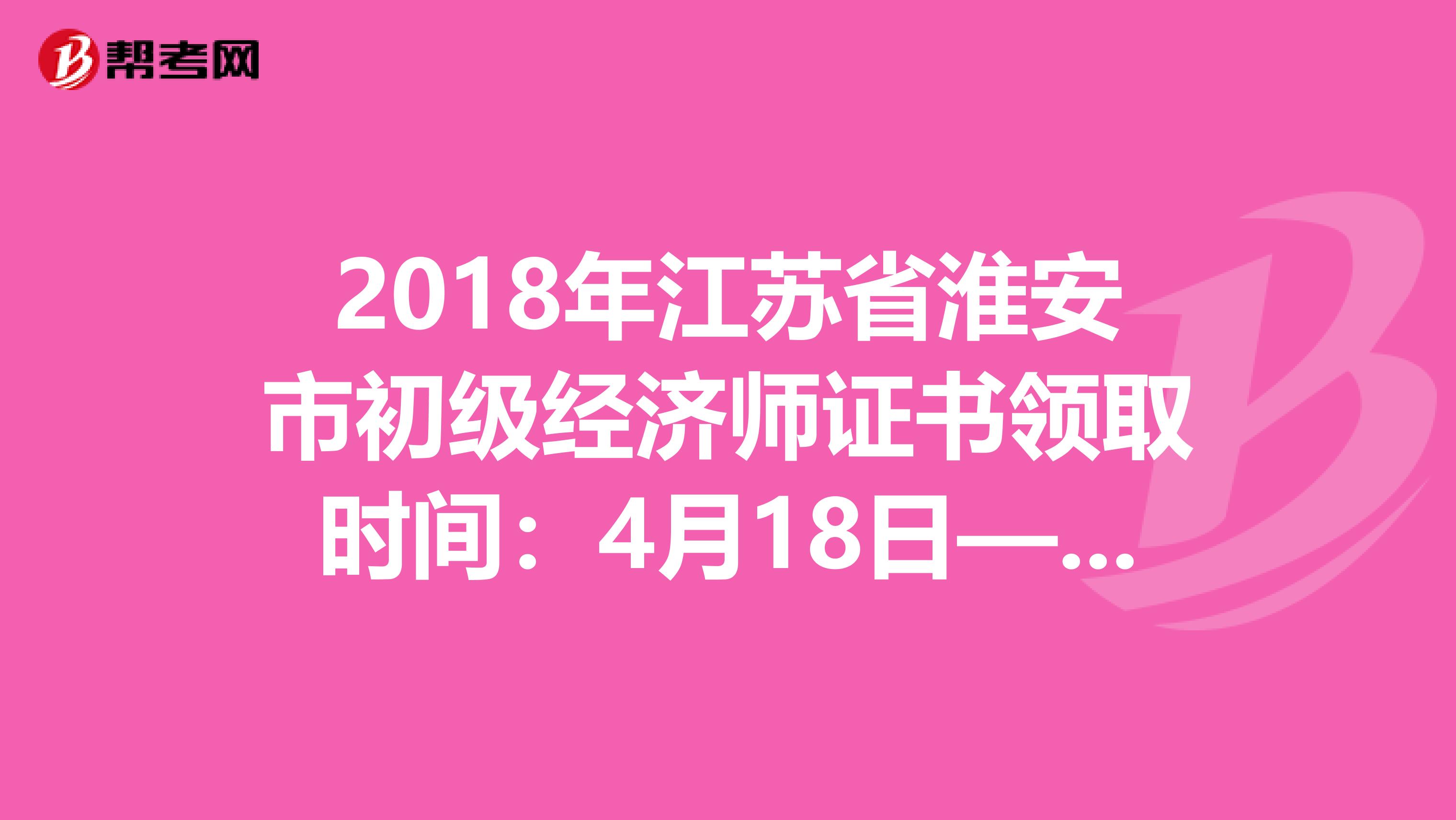 2018年江苏省淮安市初级经济师证书领取时间：4月18日—5月17日
