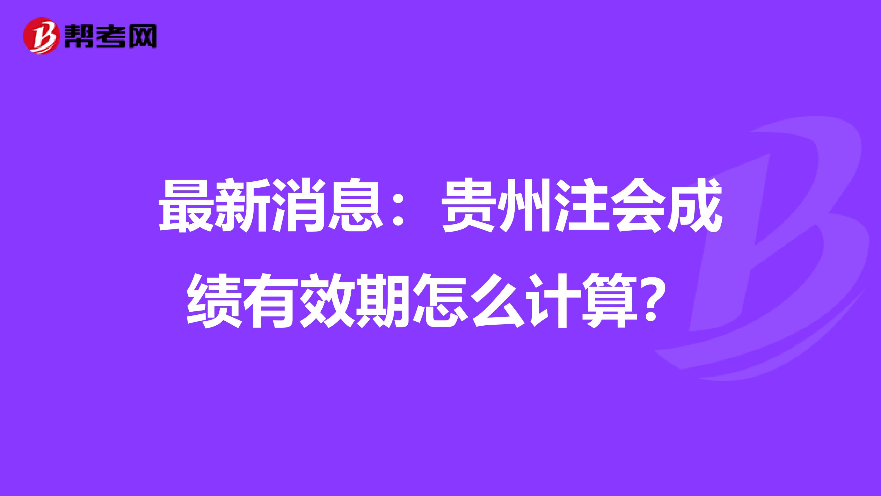 最新消息：贵州注会成绩有效期怎么计算？