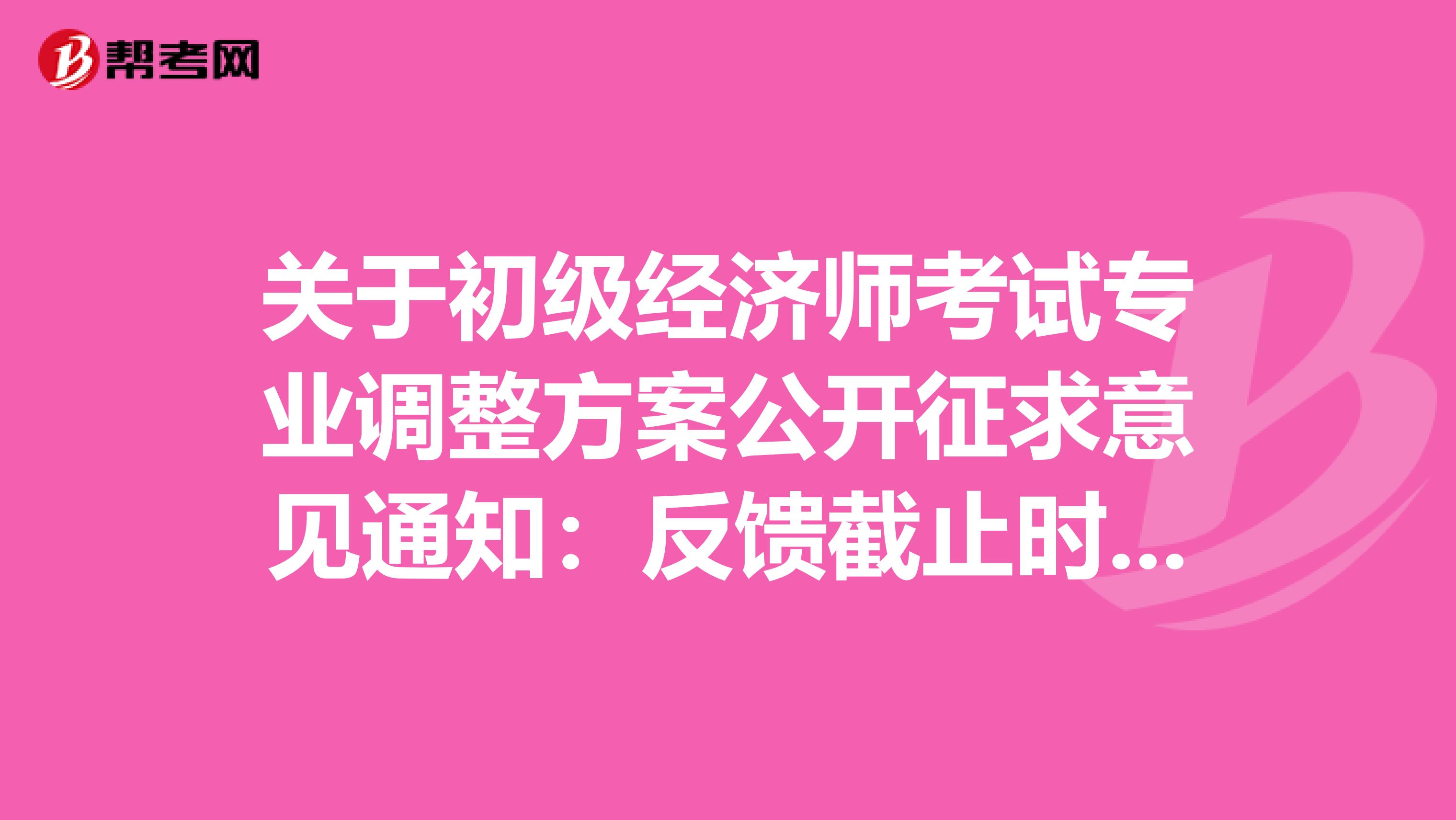 关于初级经济师考试专业调整方案公开征求意见通知：反馈截止时间5月9日