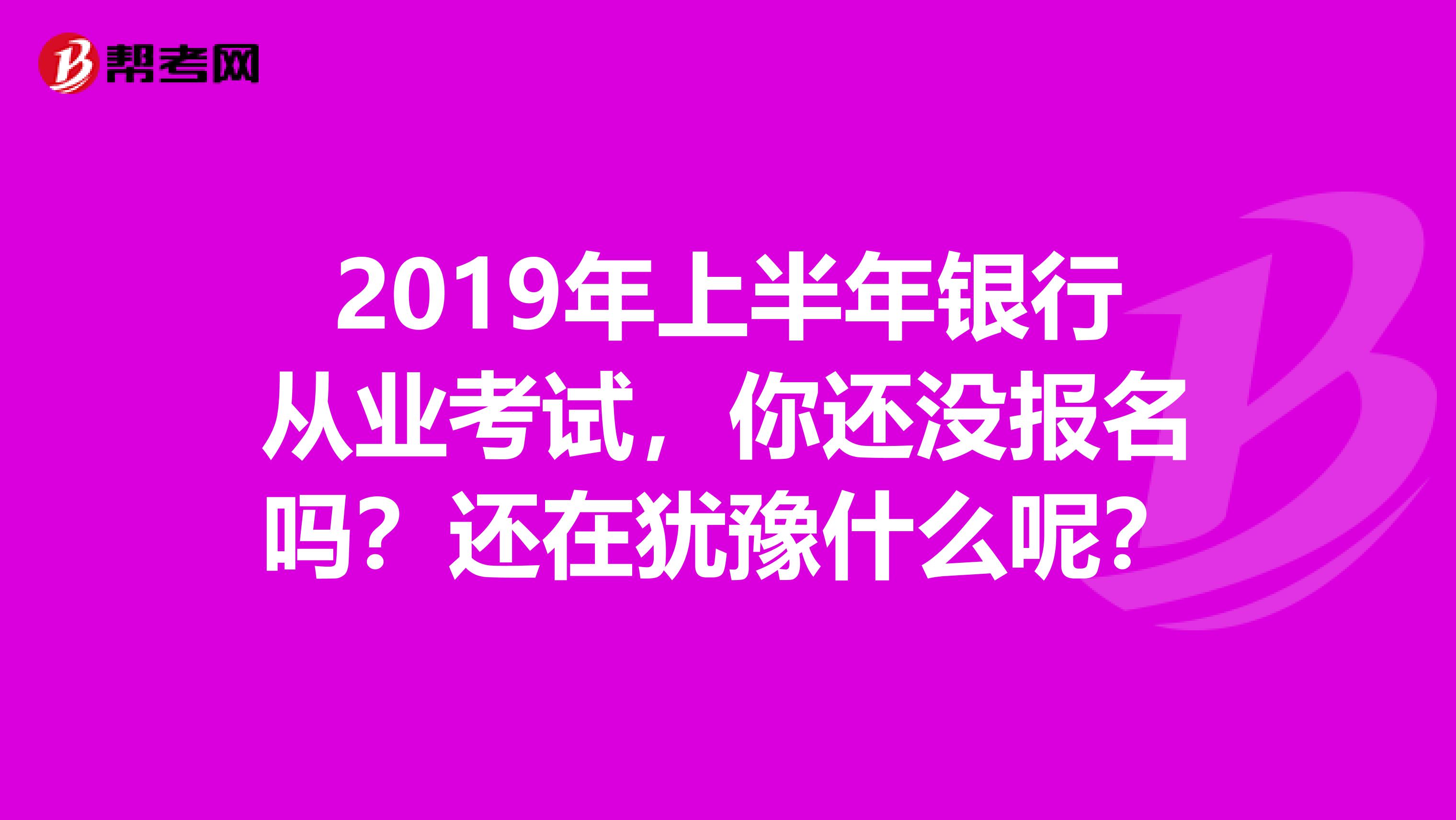 2019年上半年银行从业考试，你还没报名吗？还在犹豫什么呢？