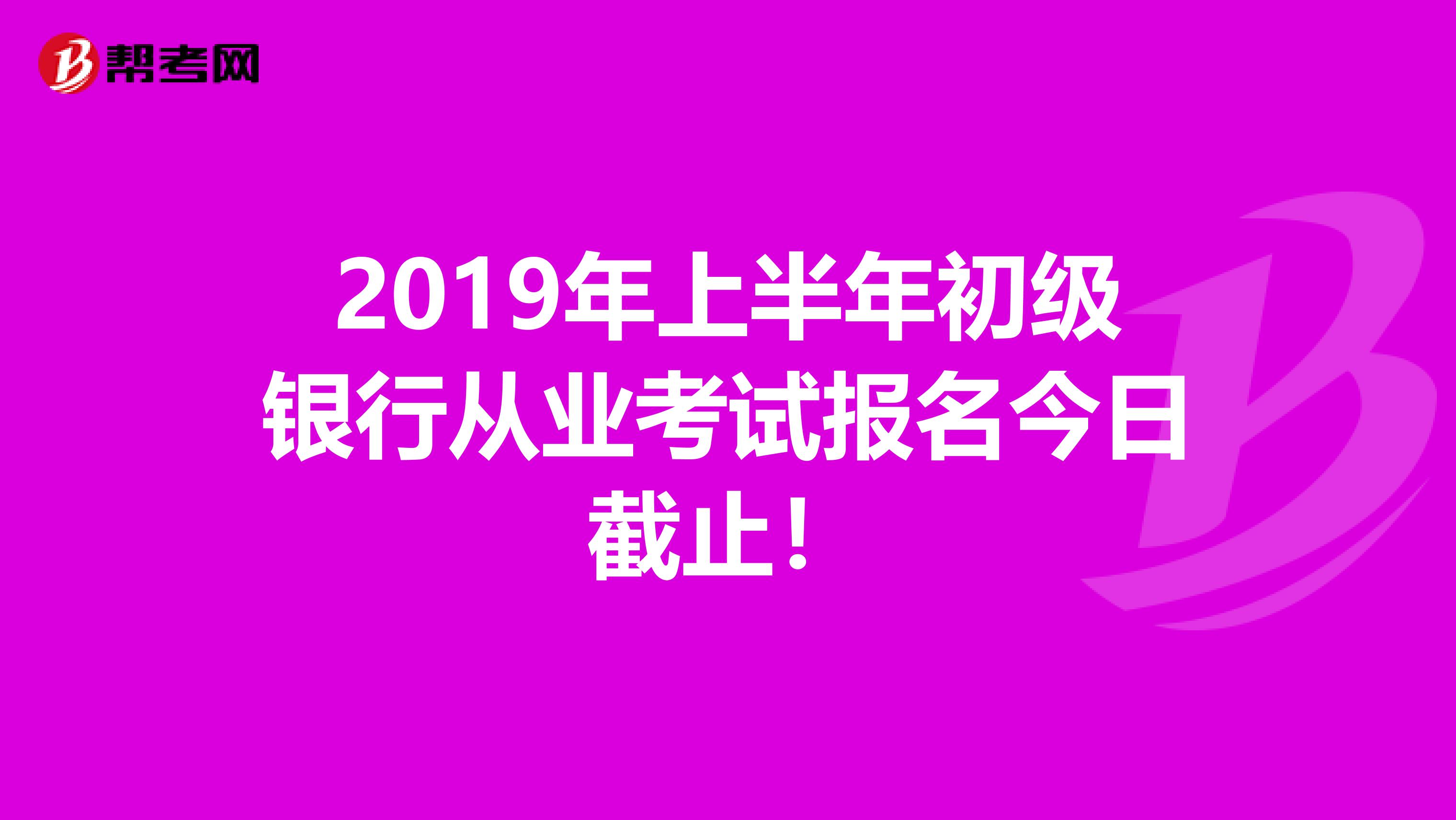 2019年上半年初级银行从业考试报名今日截止！