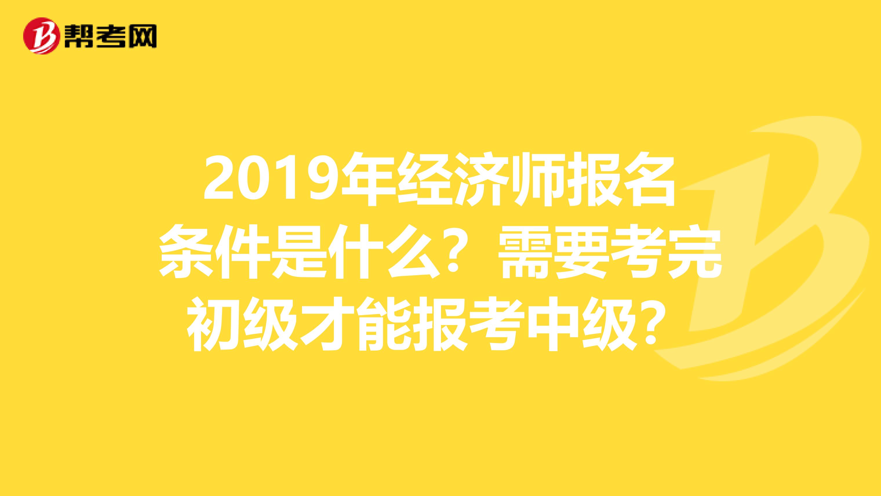 2019年经济师报名条件是什么？需要考完初级才能报考中级？