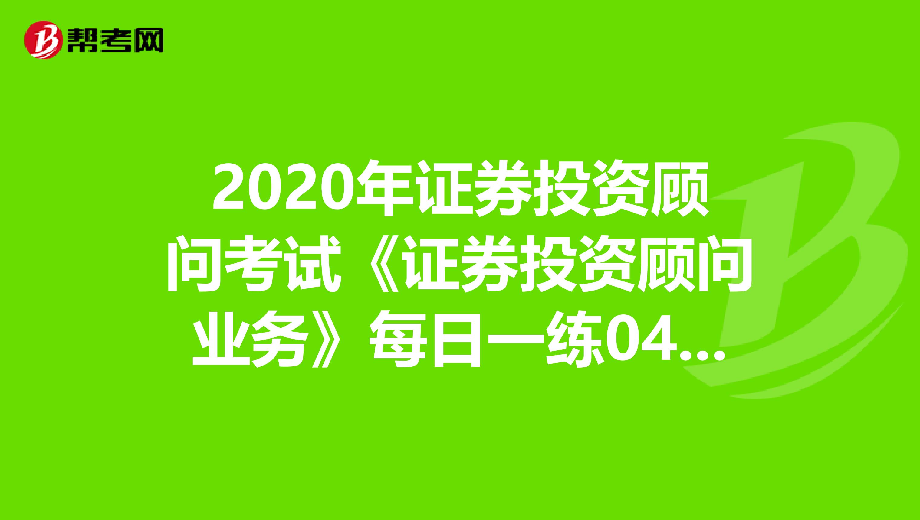 2020年证券投资顾问考试《证券投资顾问业务》每日一练0403