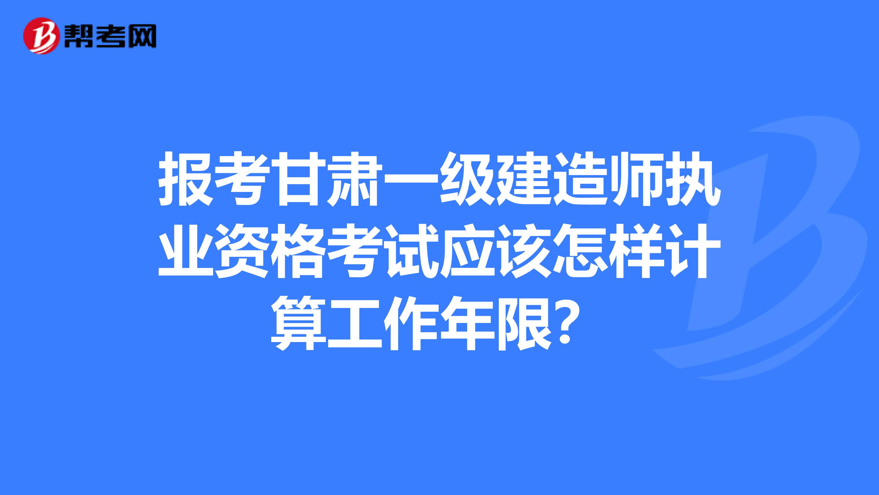 报考甘肃一级建造师执业资格考试应该怎样计算工作年限？