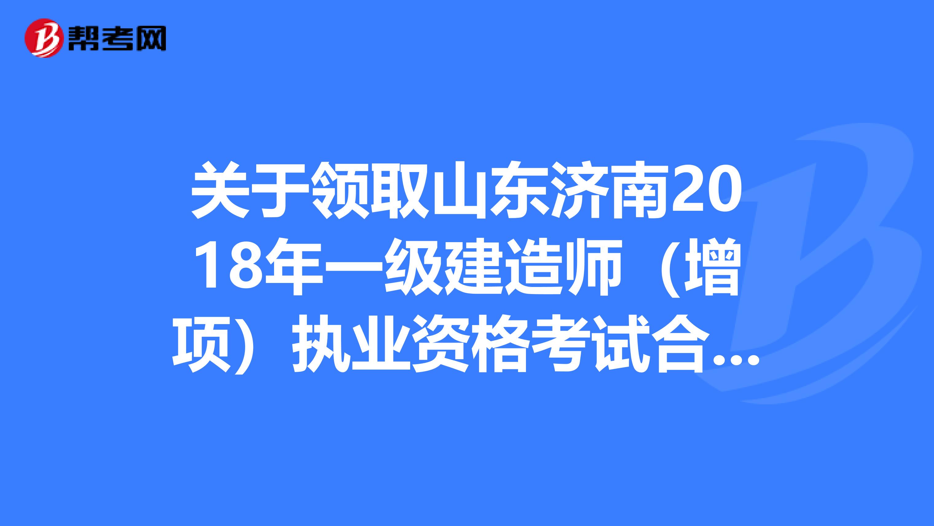 关于领取山东济南2018年一级建造师（增项）执业资格考试合格证书的通知！