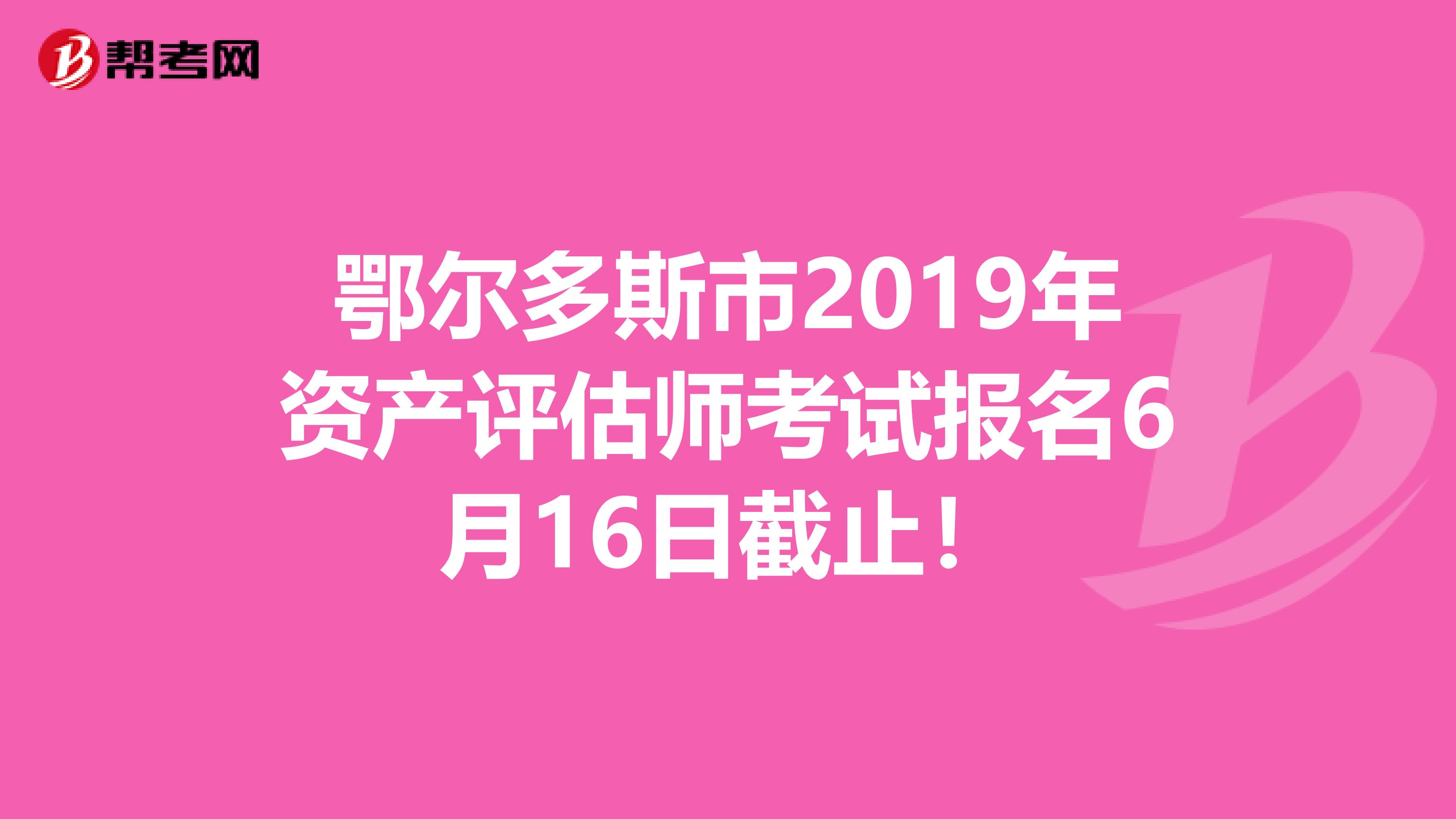 鄂尔多斯市2019年资产评估师考试报名6月16日截止！