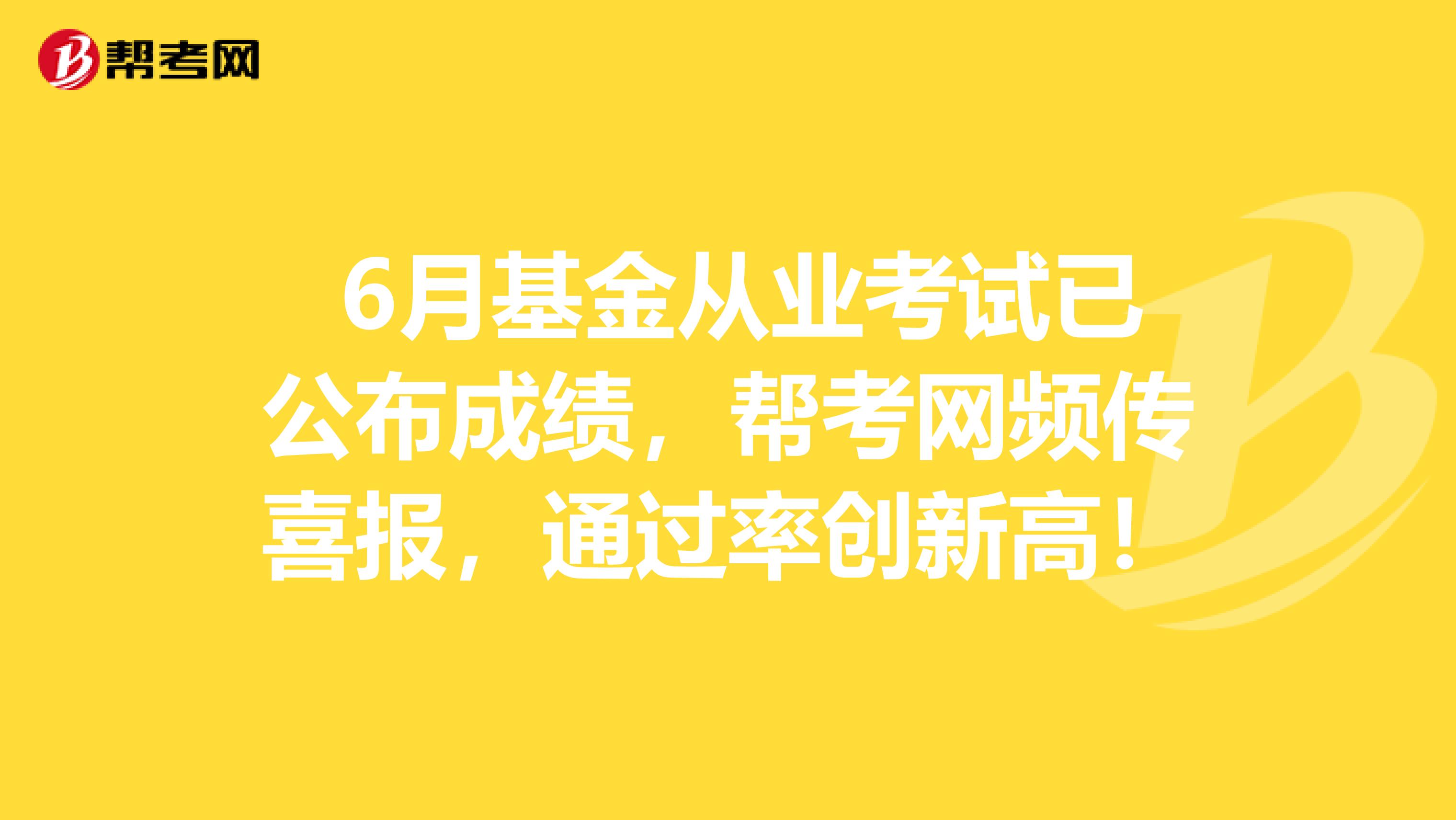  6月基金从业考试已公布成绩，帮考网频传喜报，通过率创新高！
