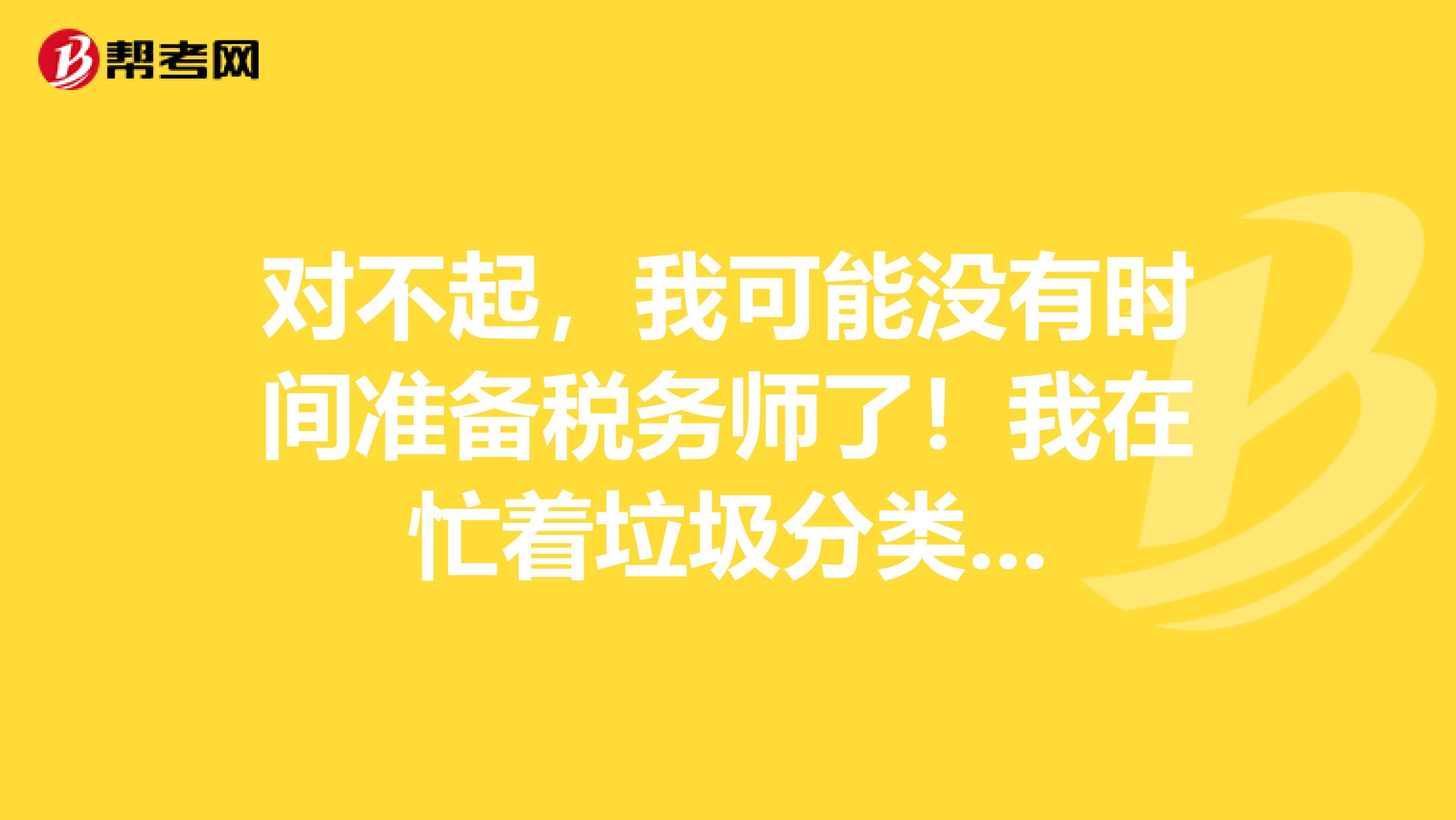 对不起，我可能没有时间准备税务师了！我在忙着垃圾分类...