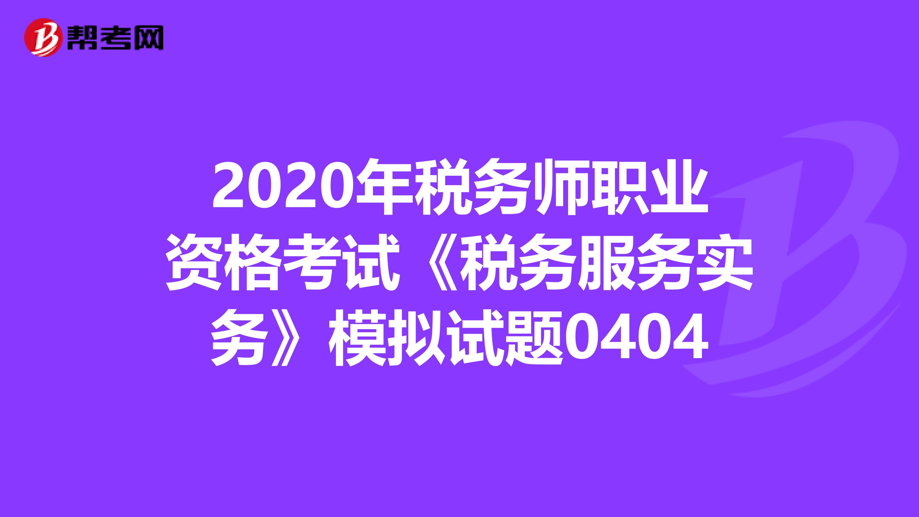 2020年税务师职业资格考试《税务服务实务》模拟试题0404