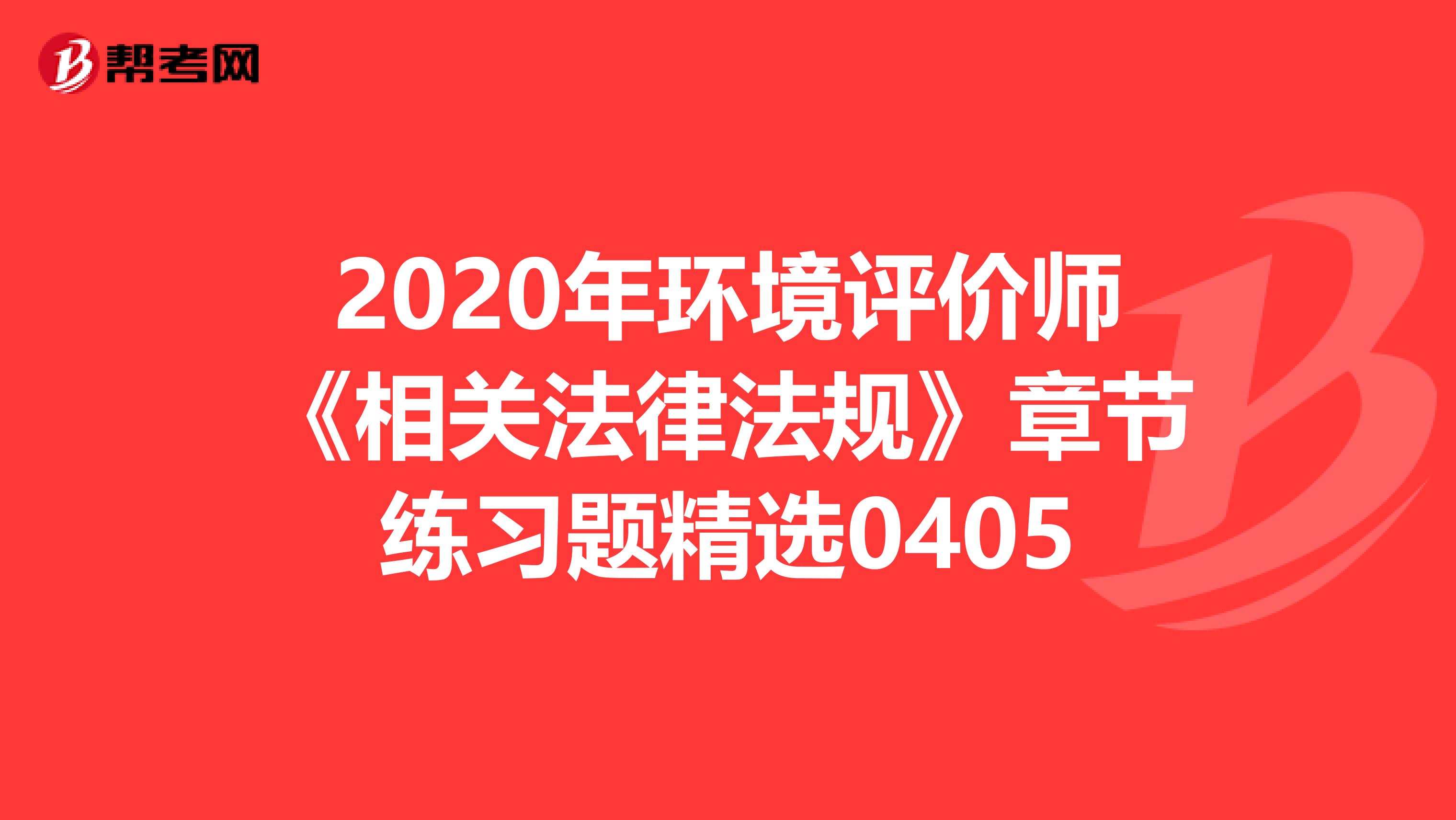 2020年环境评价师《相关法律法规》章节练习题精选0405