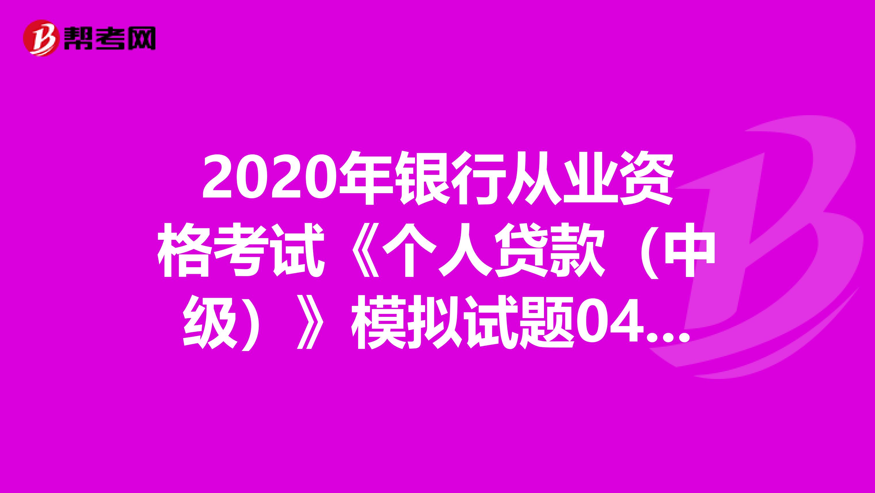 2020年银行从业资格考试《个人贷款（中级）》模拟试题0405