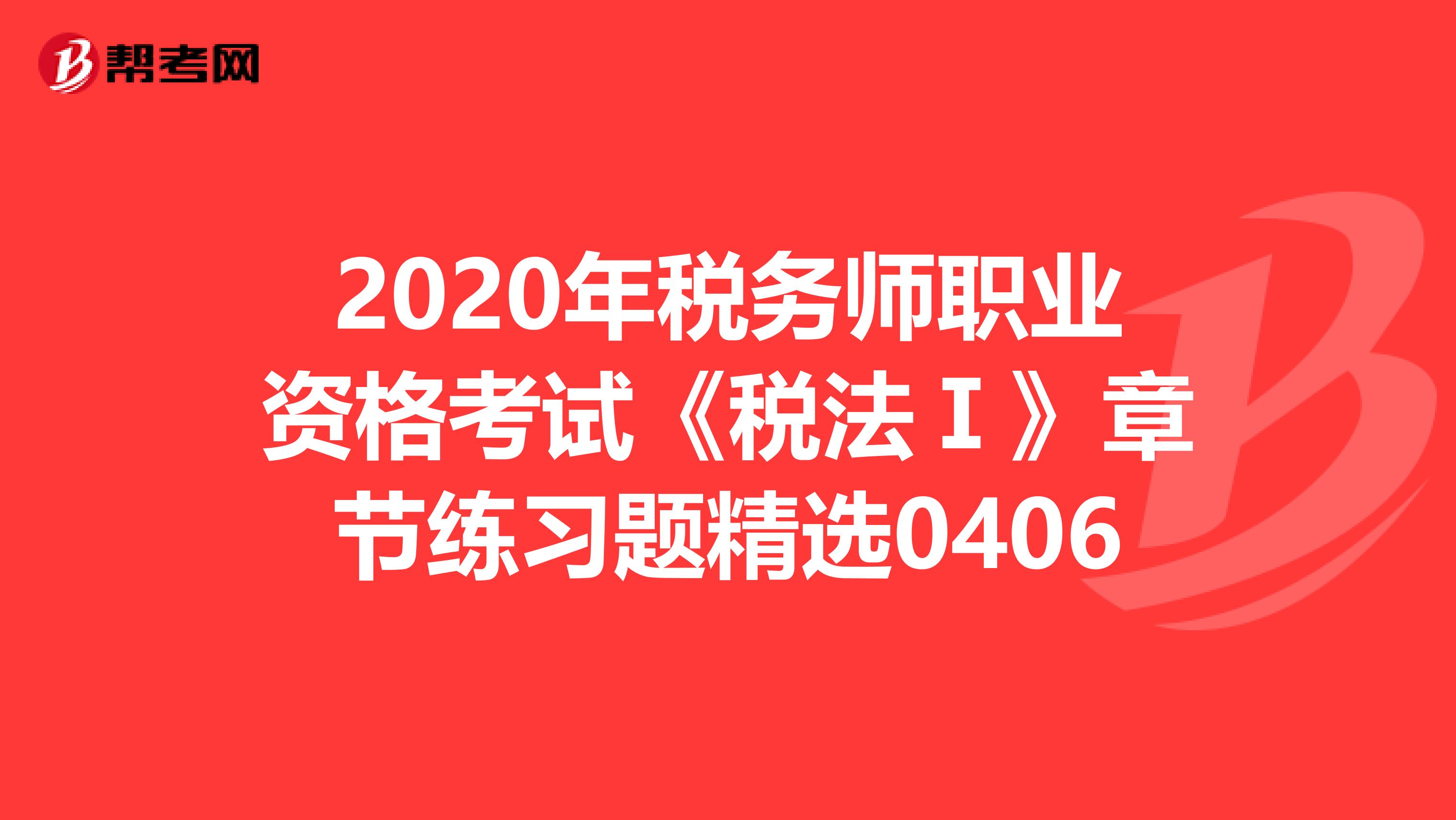 2020年税务师职业资格考试《税法Ⅰ》章节练习题精选0406