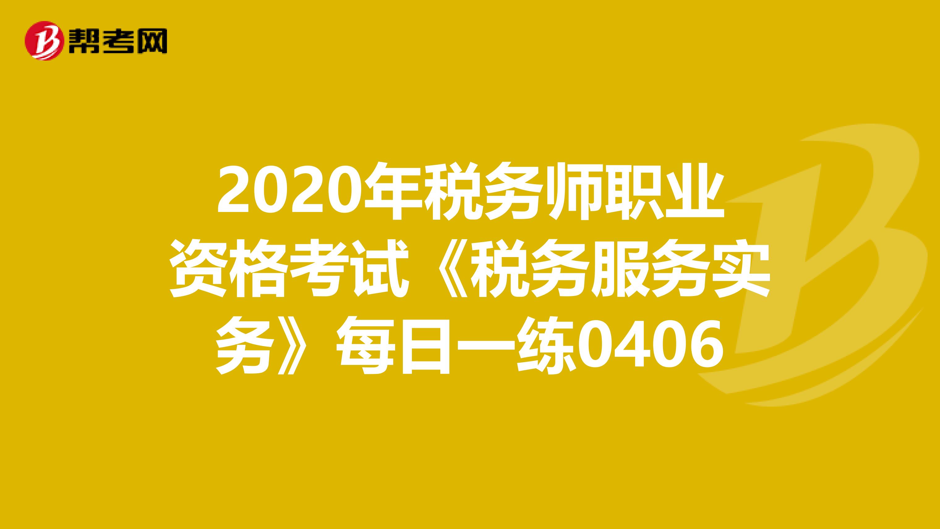 2020年税务师职业资格考试《税务服务实务》每日一练0406