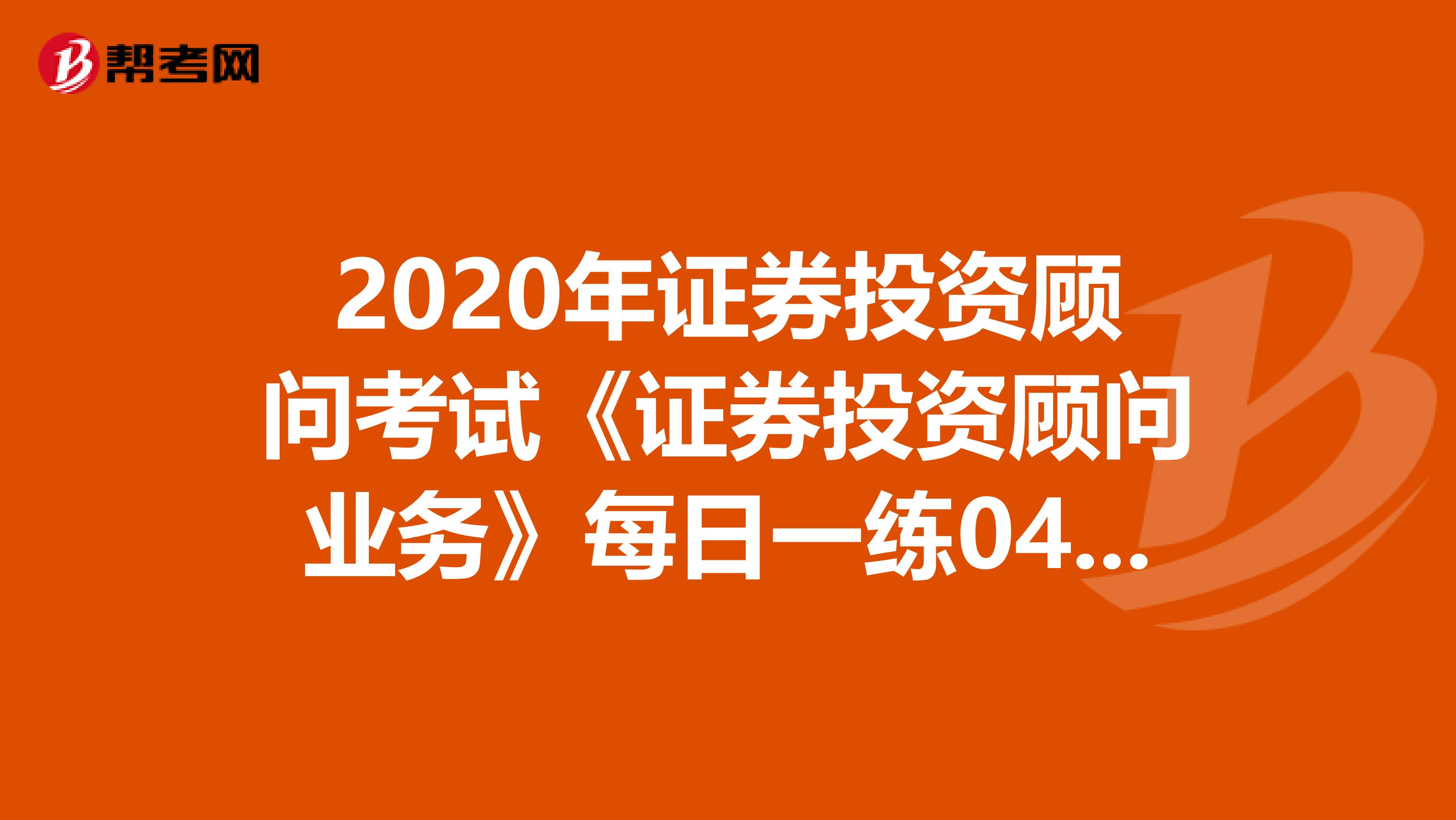2020年证券投资顾问考试《证券投资顾问业务》每日一练0406