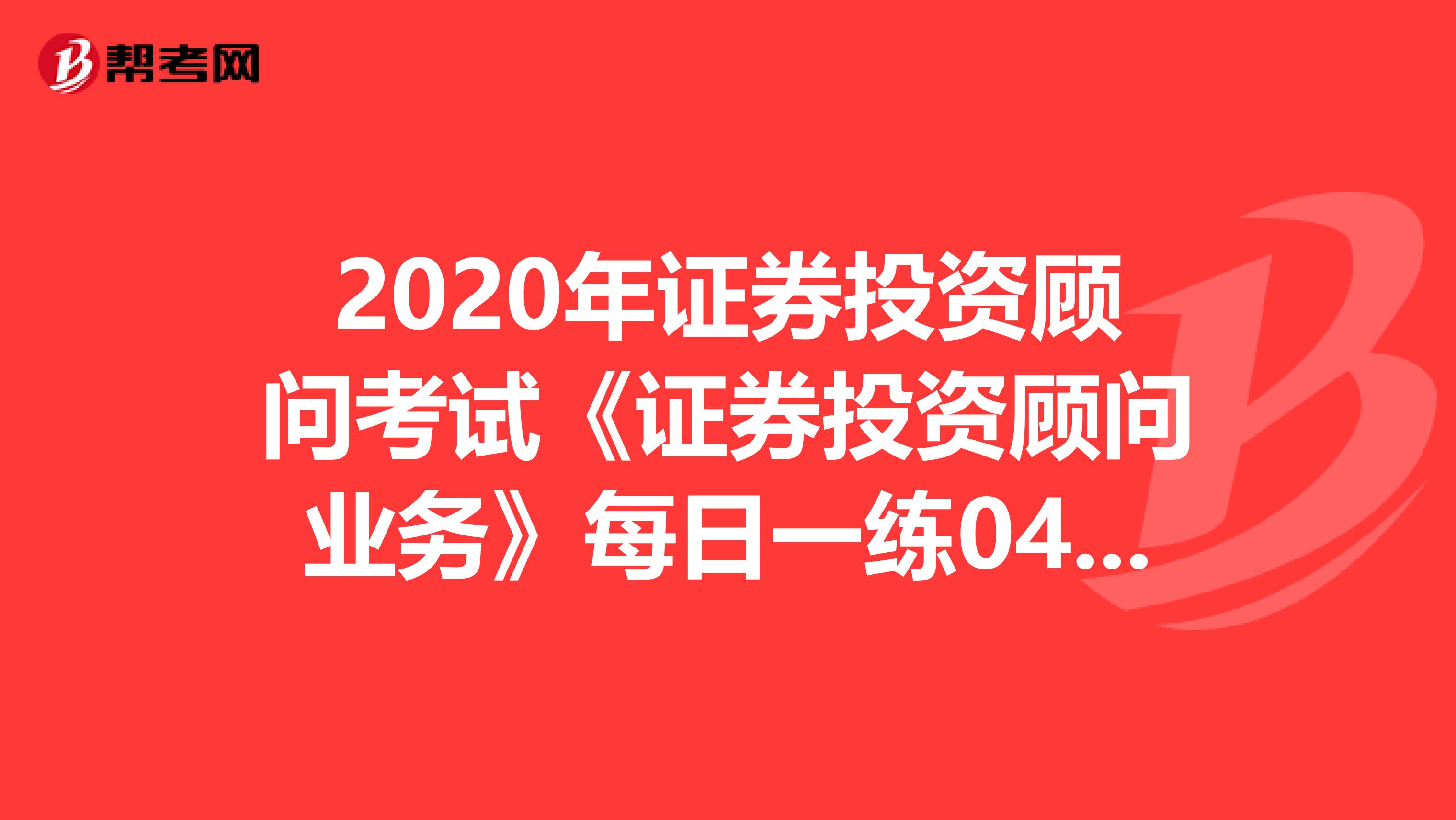 2020年证券投资顾问考试《证券投资顾问业务》每日一练0407