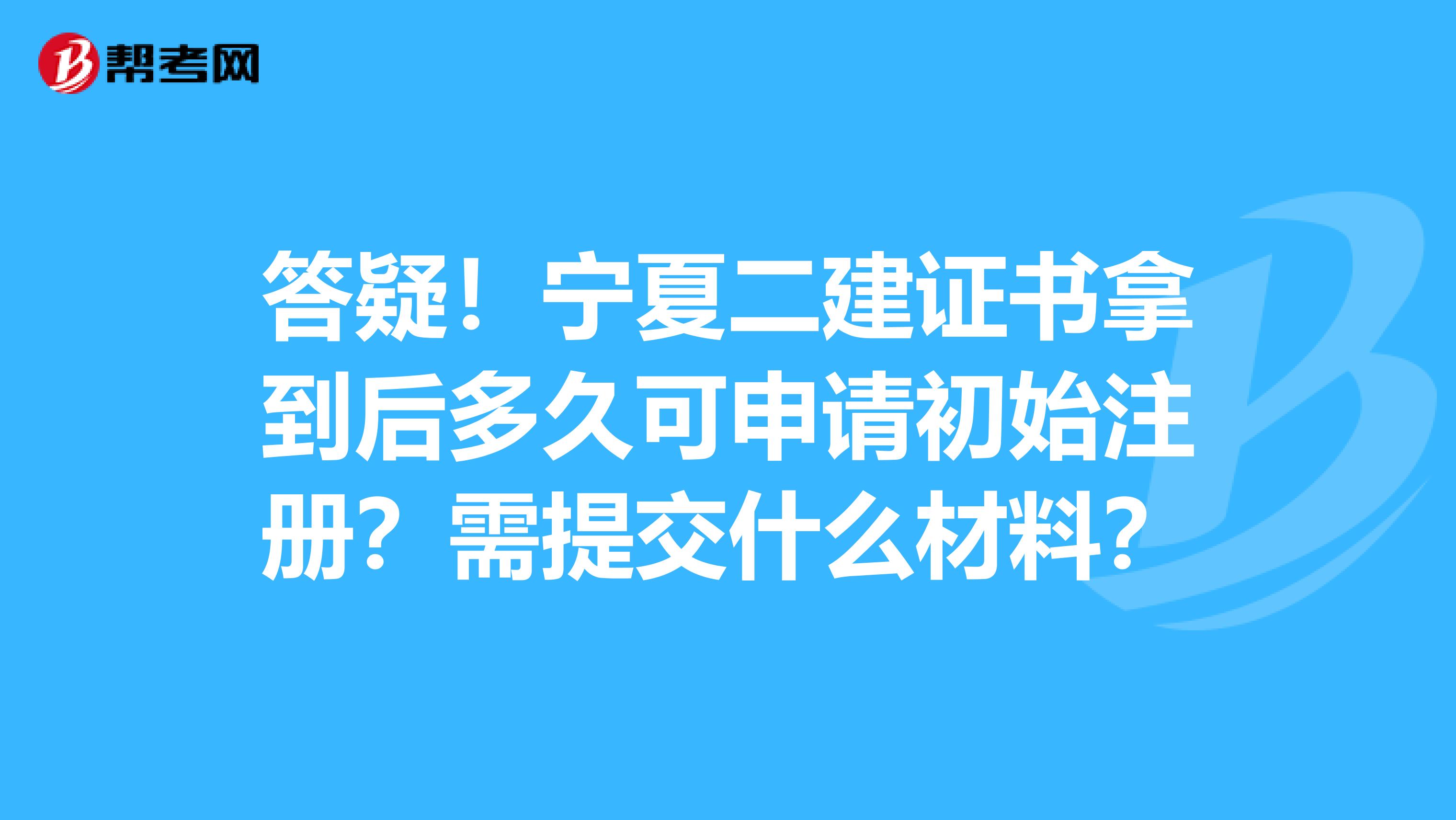 答疑！寧夏二建證書拿到后多久可申請初始注冊？需提交什么材料？