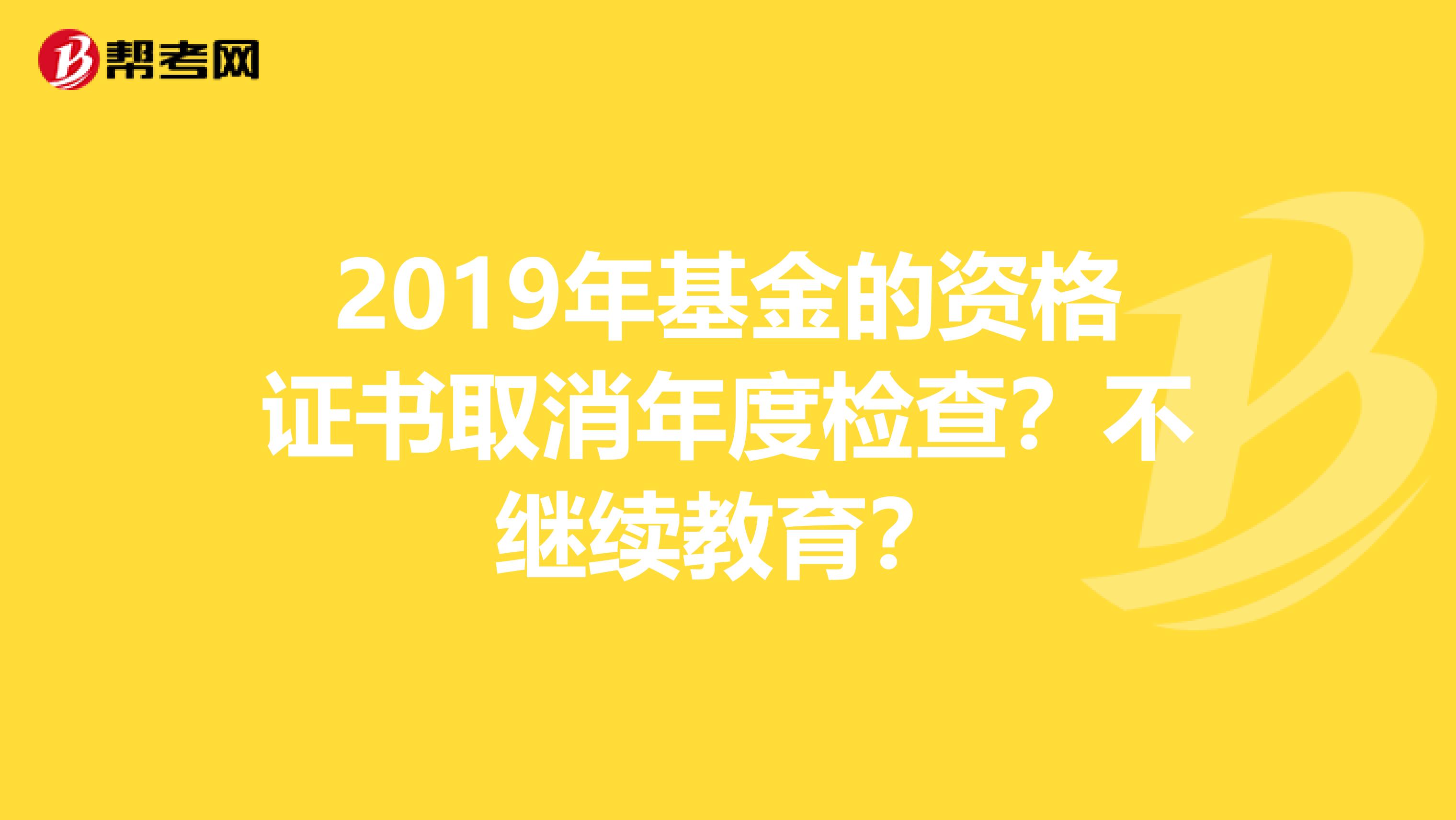 2019年基金的资格证书取消年度检查？不继续教育？