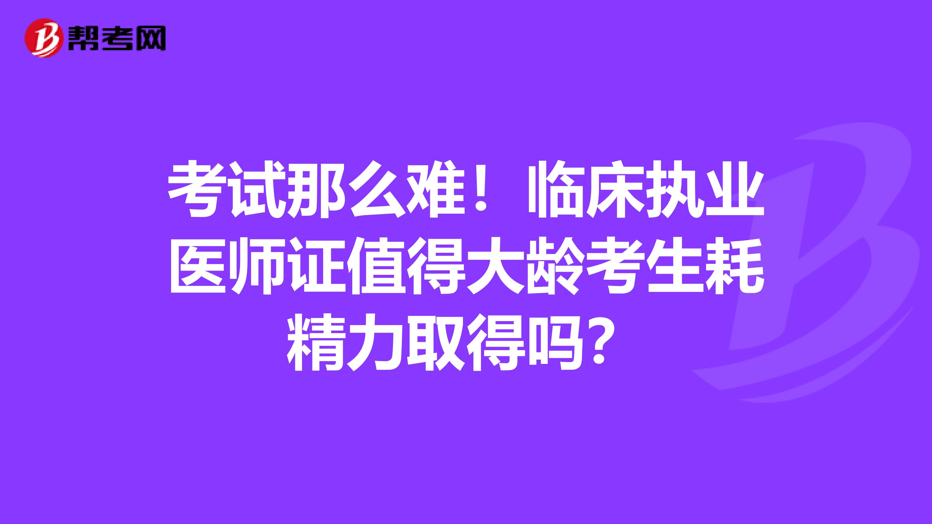 考试那么难！临床执业医师证值得大龄考生耗精力取得吗？