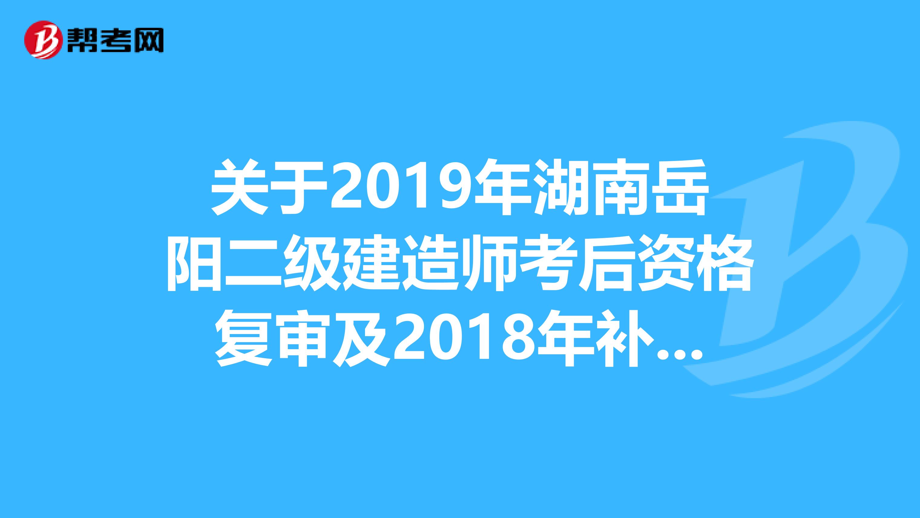 关于2019年湖南岳阳二级建造师考后资格复审及2018年补审结果公示