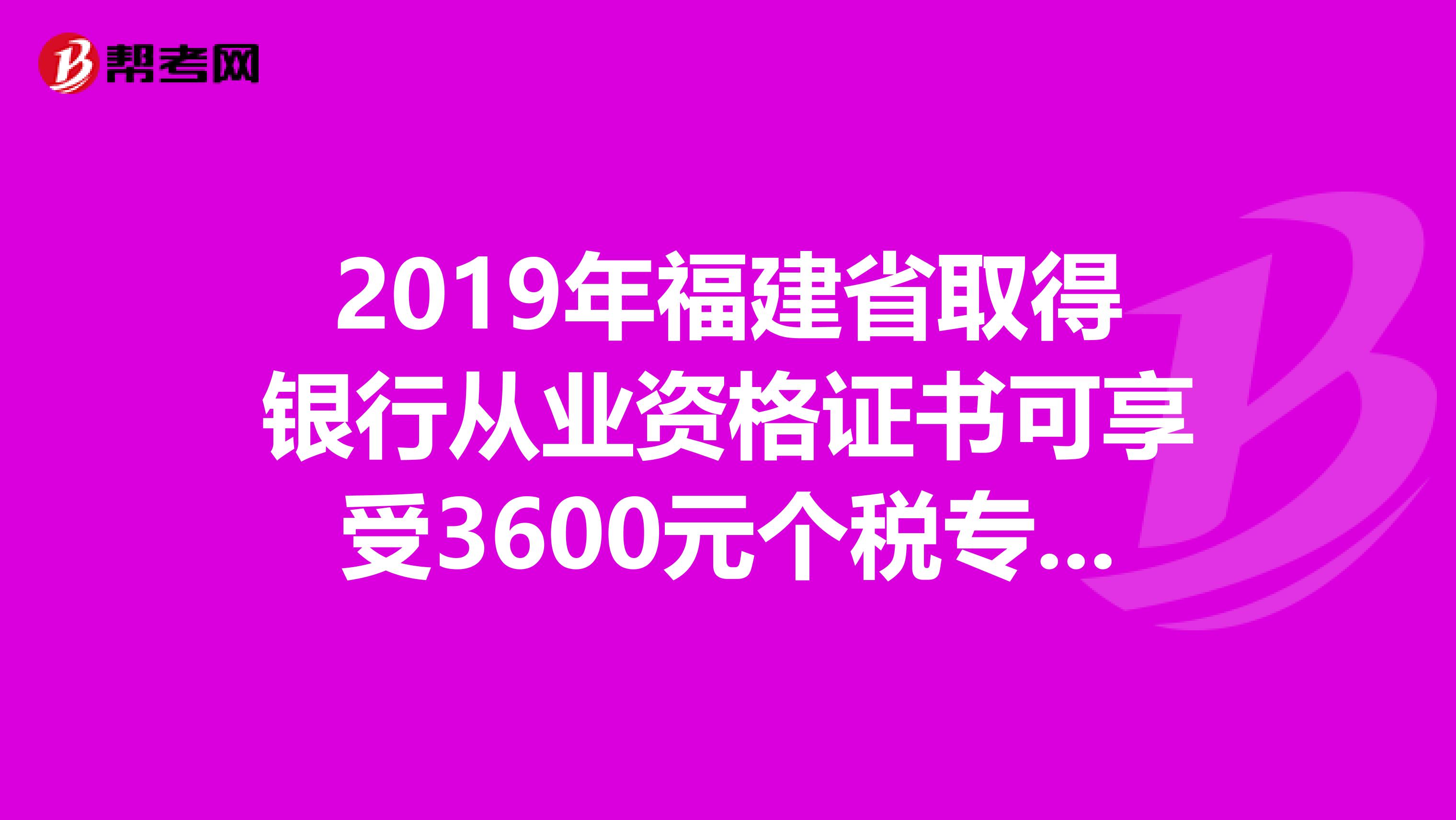 2019年福建省取得银行从业资格证书可享受3600元个税专项附加扣除！