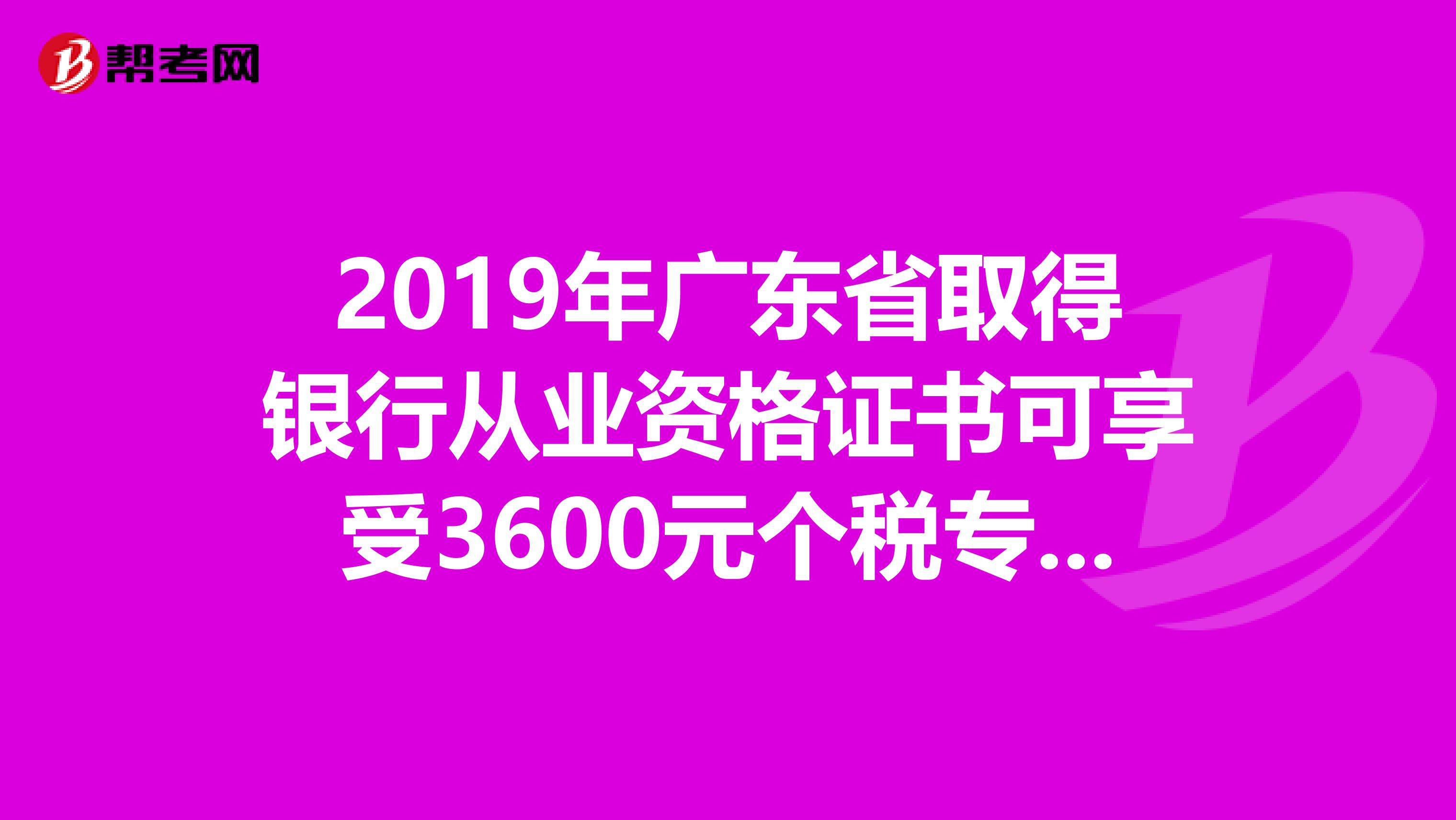 2019年广东省取得银行从业资格证书可享受3600元个税专项附加扣除！