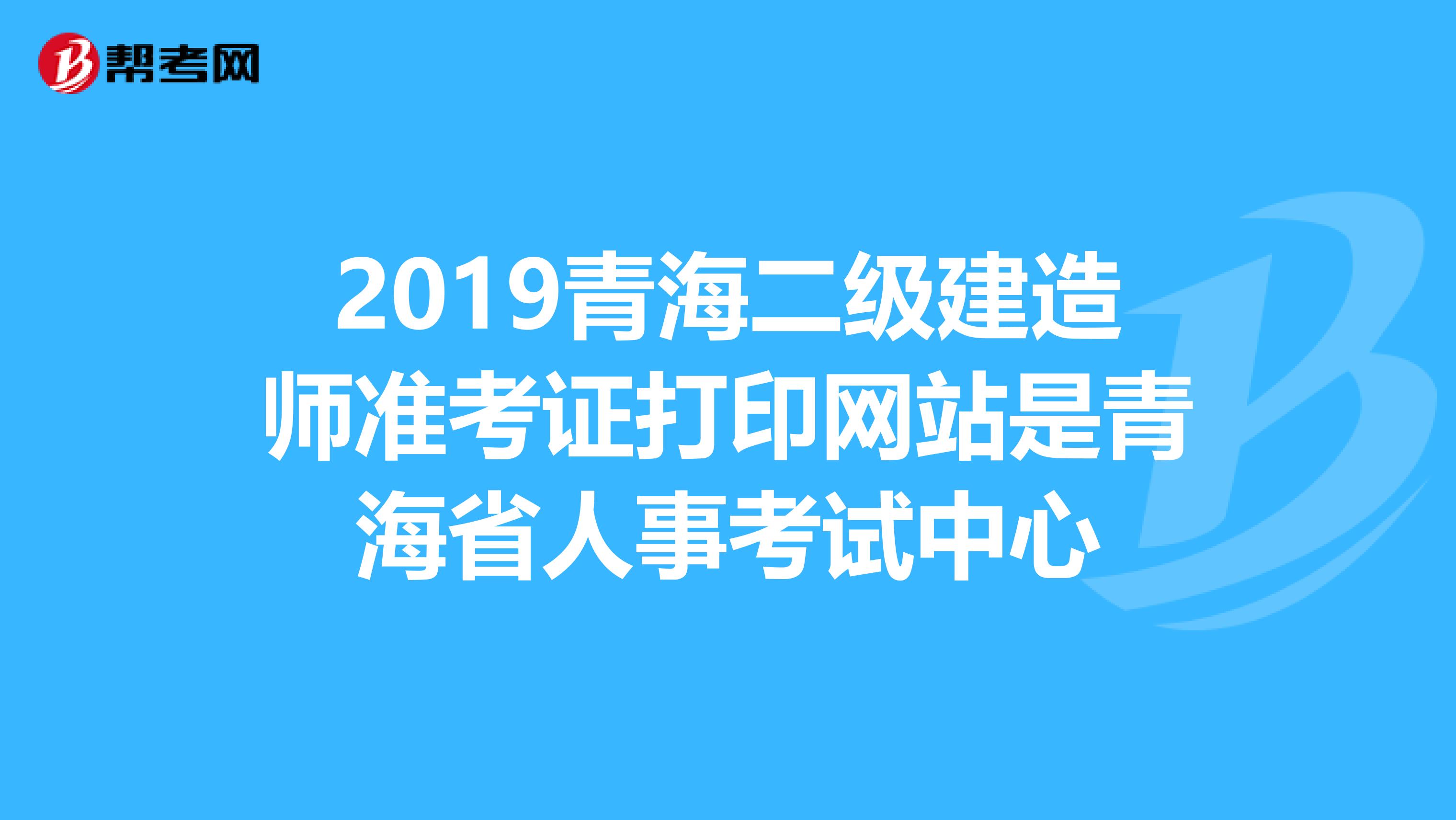 2019青海二级建造师准考证打印网站是青海省人事考试中心