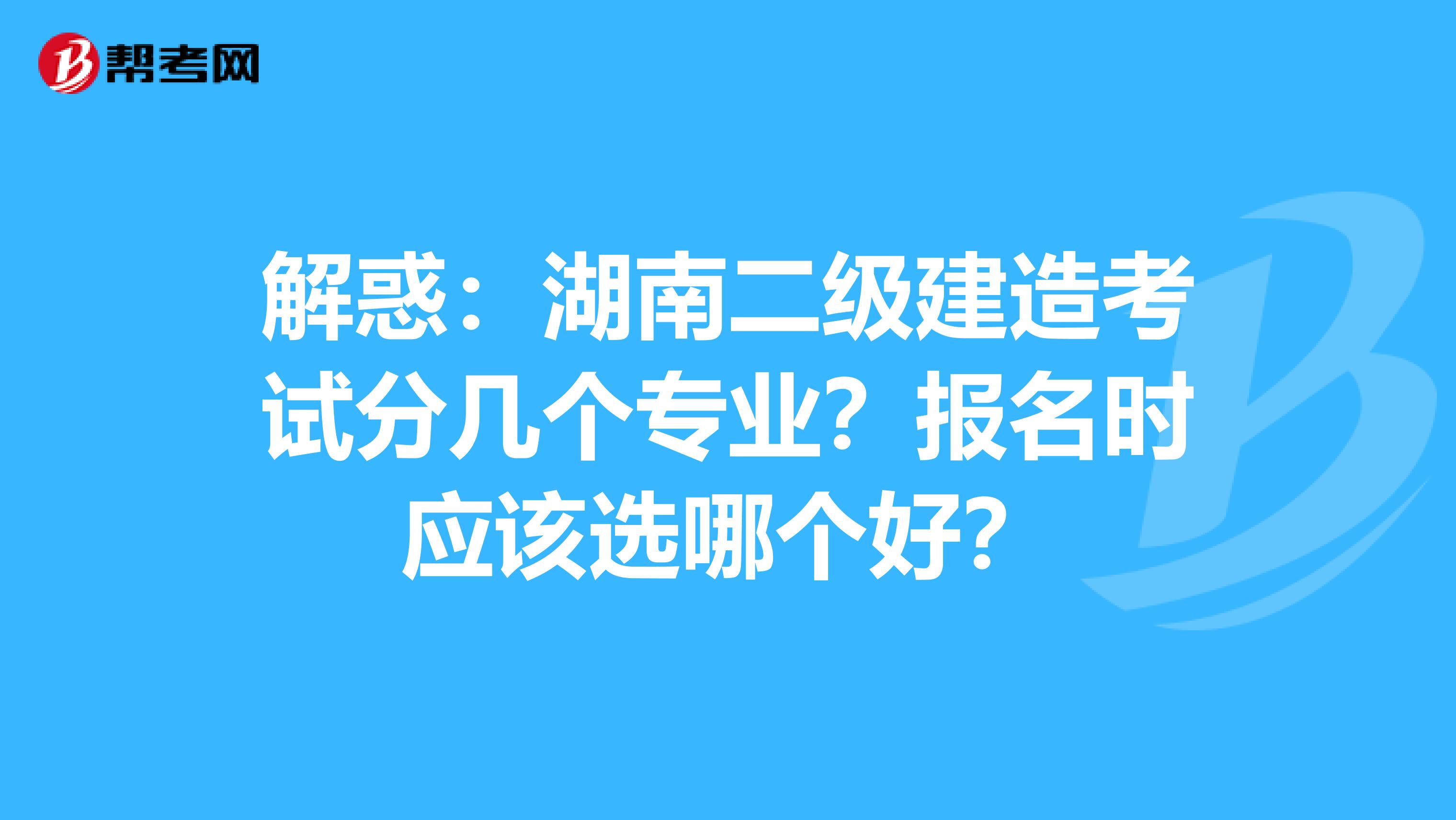 解惑：湖南二级建造考试分几个专业？报名时应该选哪个好？