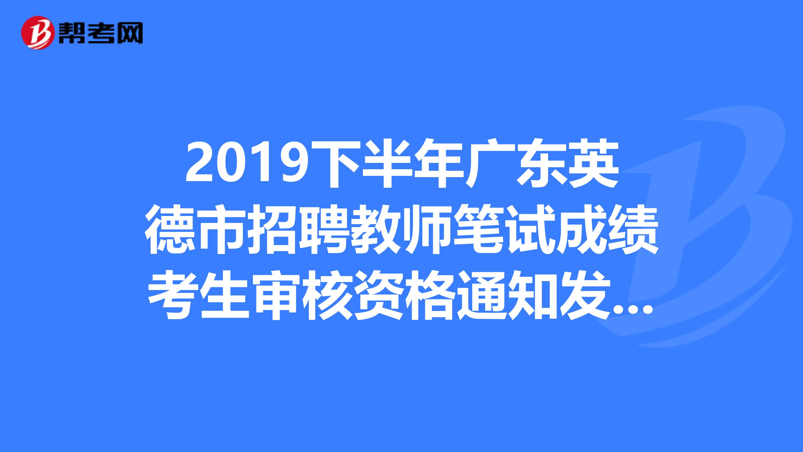 2019下半年广东英德市招聘教师笔试成绩考生审核资格通知发布了