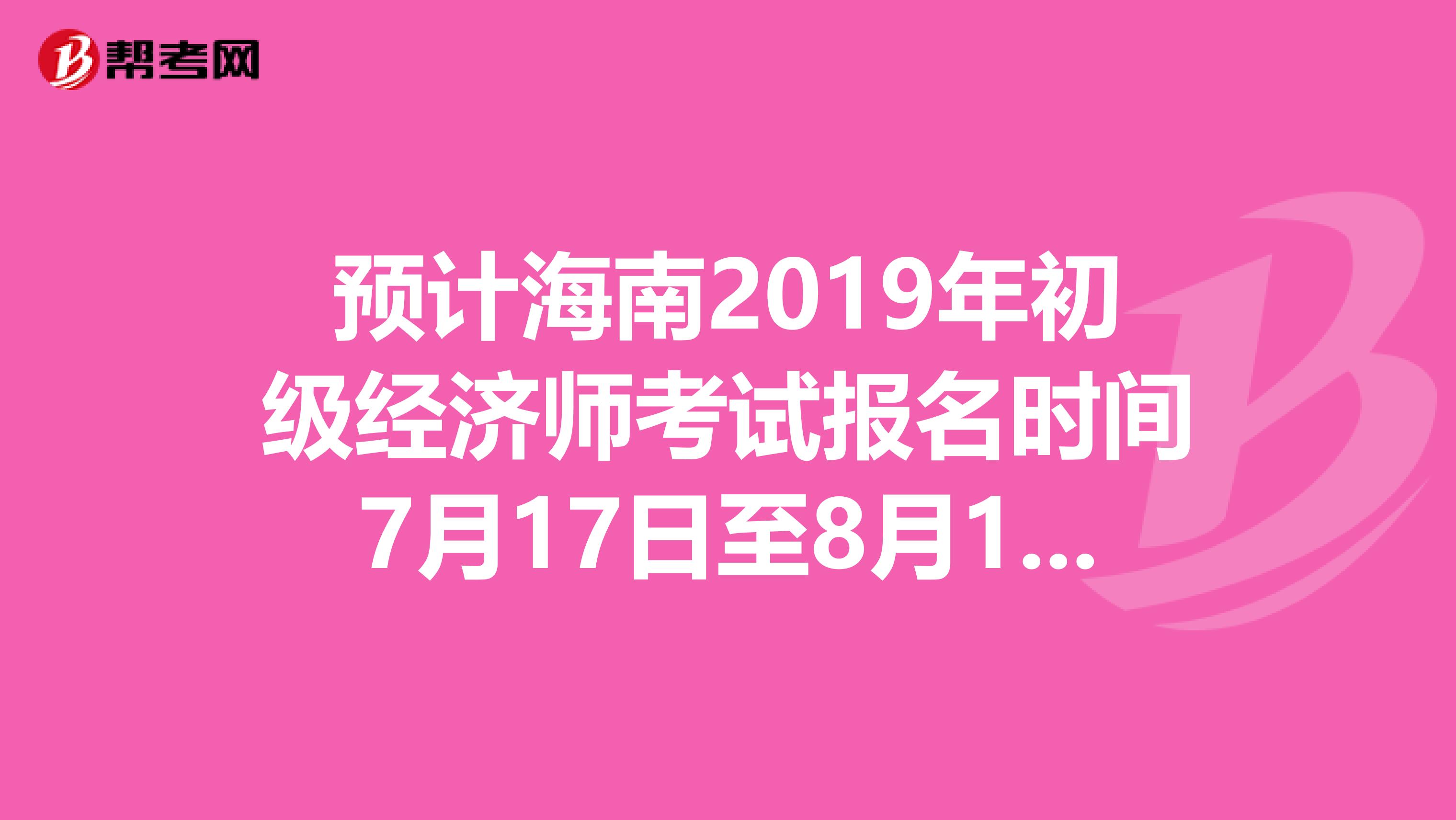 预计海南2019年初级经济师考试报名时间7月17日至8月17日