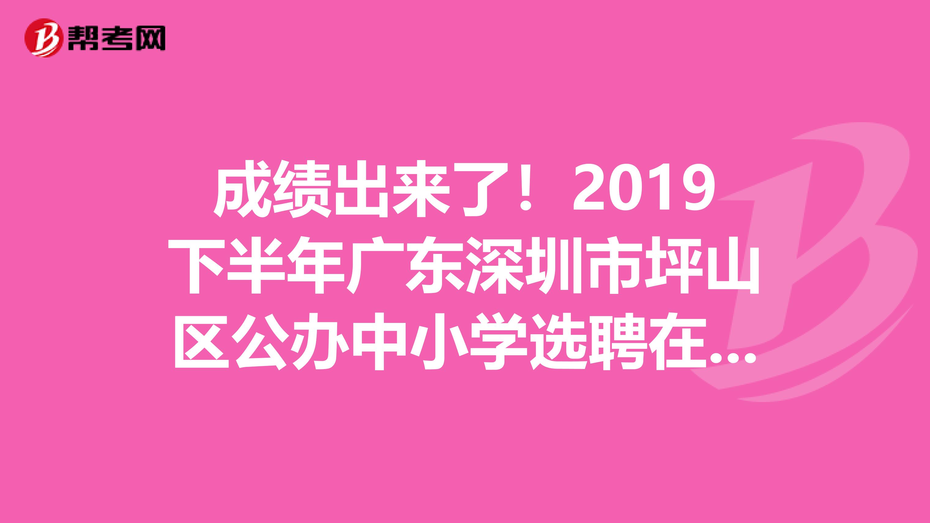 成绩出来了！2019下半年广东深圳市坪山区公办中小学选聘在编教师面试成绩、体检名单及体检公告出来了