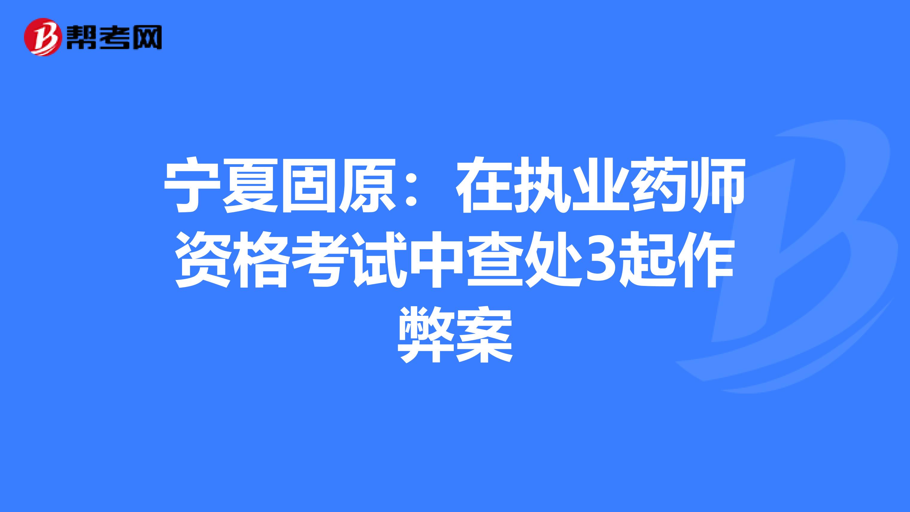 宁夏固原：在执业药师资格考试中查处3起作弊案