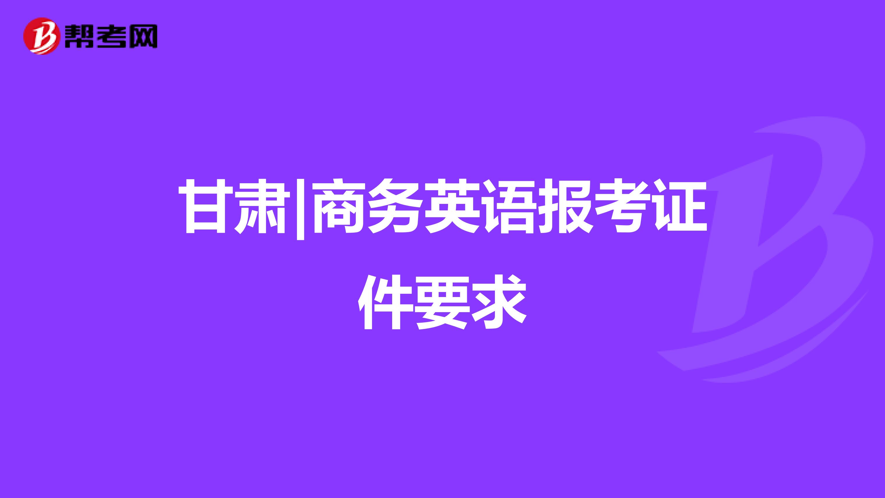 甘肃|商务英语报考证件要求