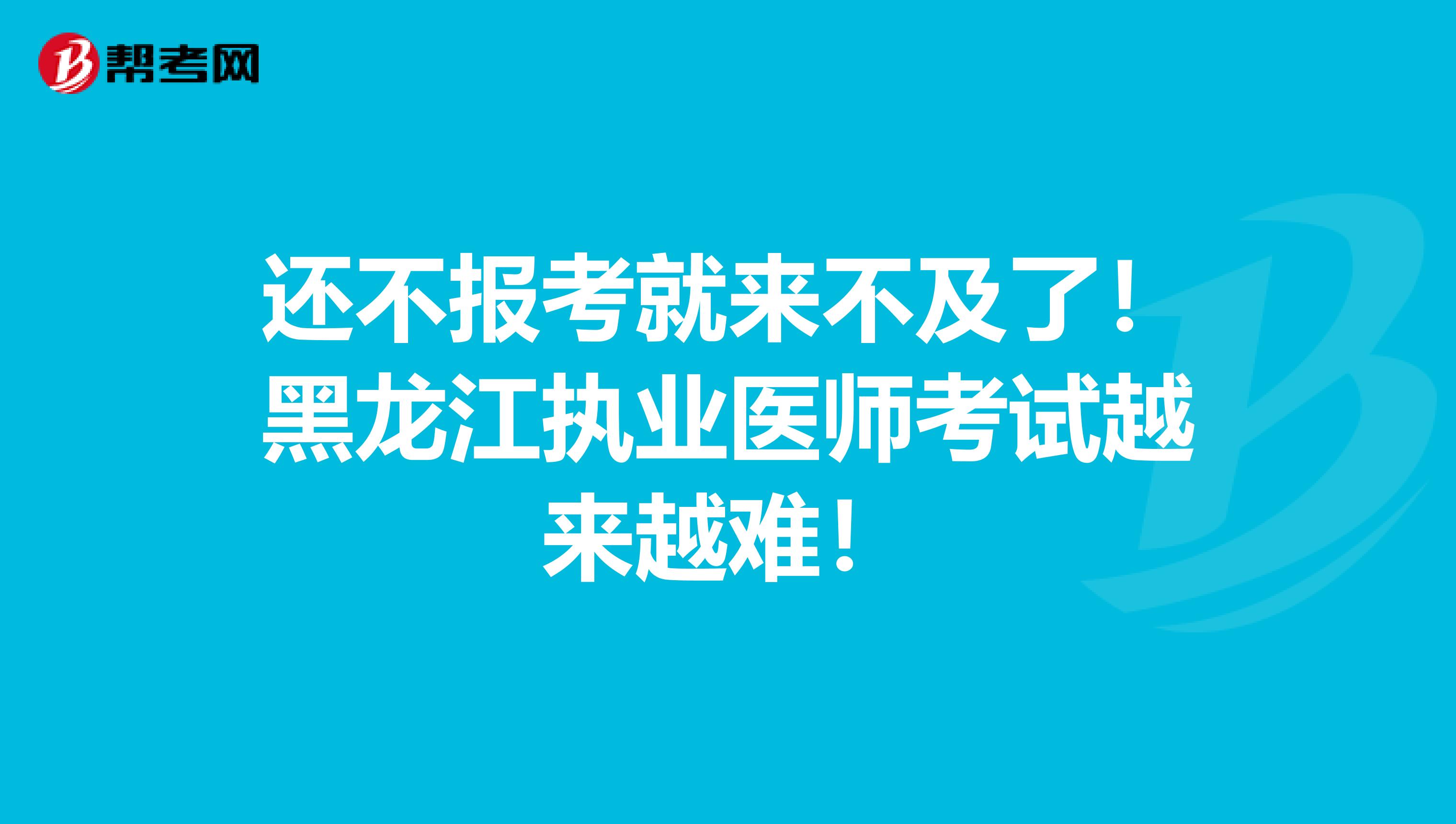 还不报考就来不及了！黑龙江执业医师考试越来越难！