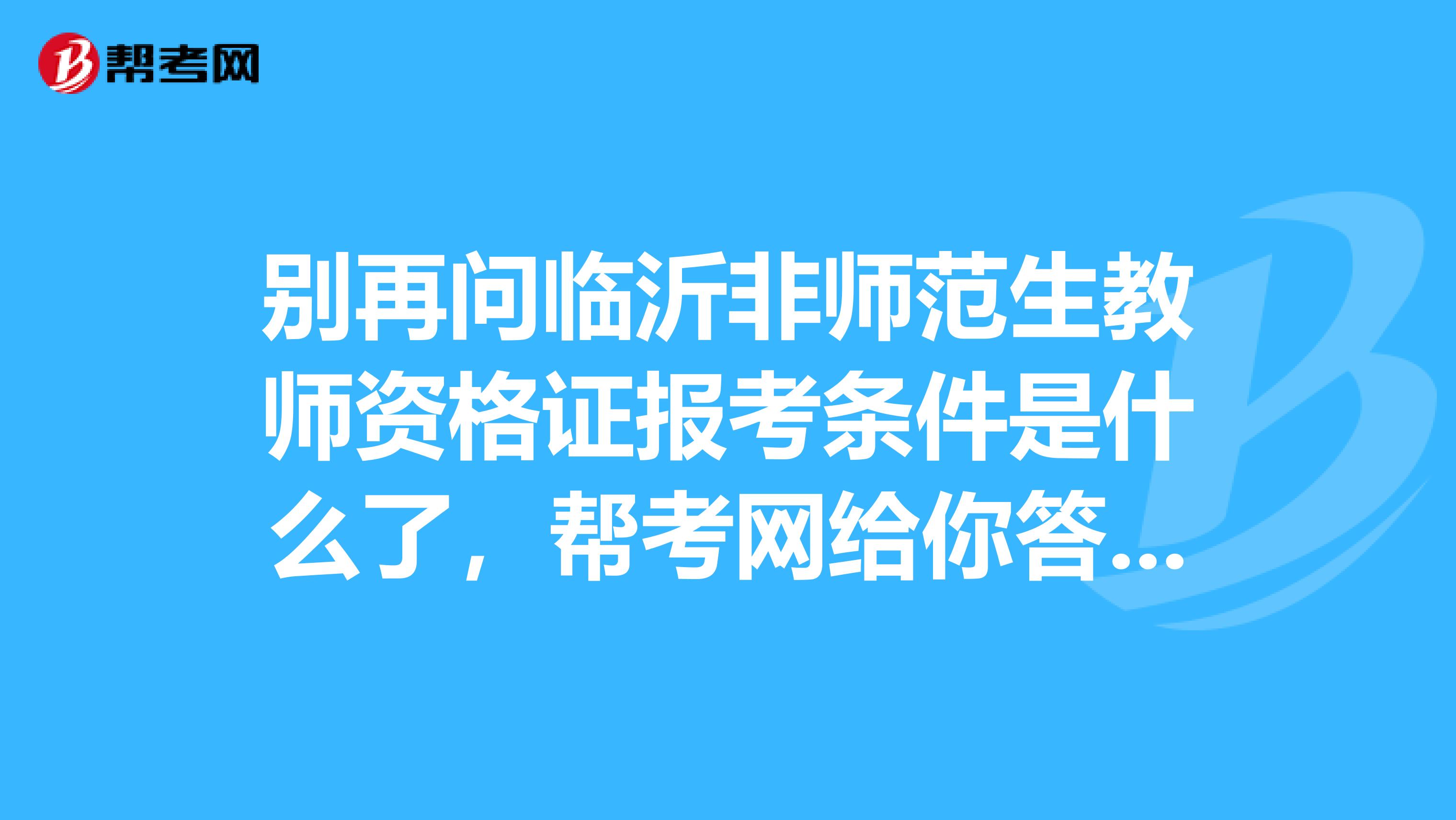 别再问临沂非师范生教师资格证报考条件是什么了，帮考网给你答案！