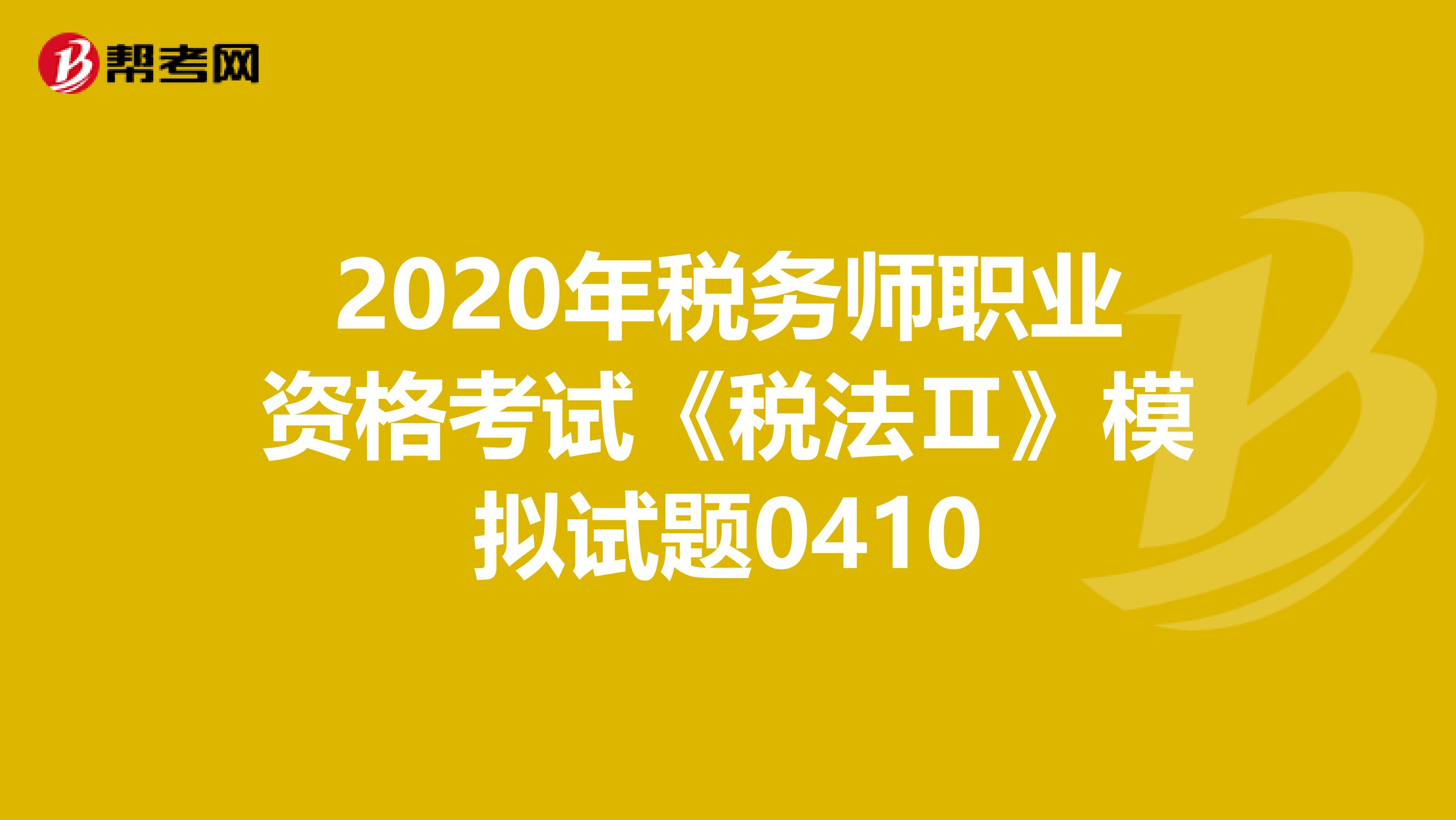 2020年税务师职业资格考试《税法Ⅱ》模拟试题0410
