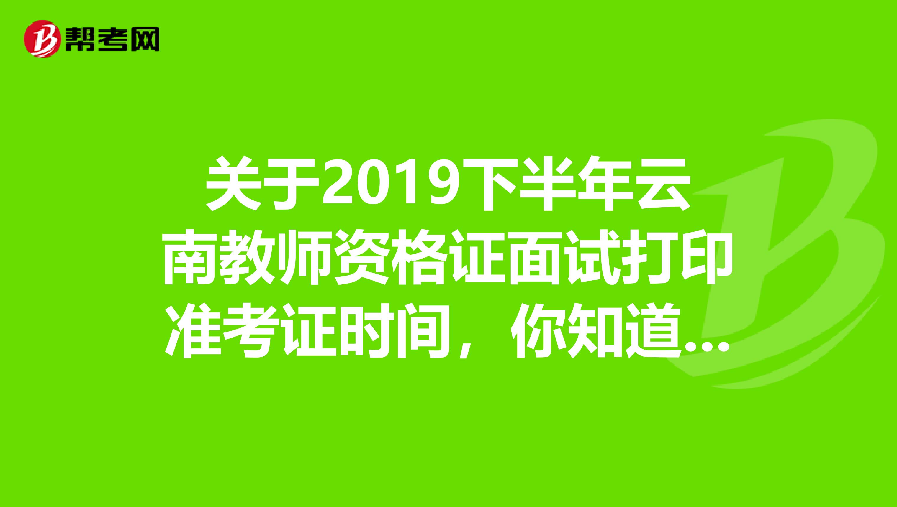 关于2019下半年云南教师资格证面试打印准考证时间，你知道吗？