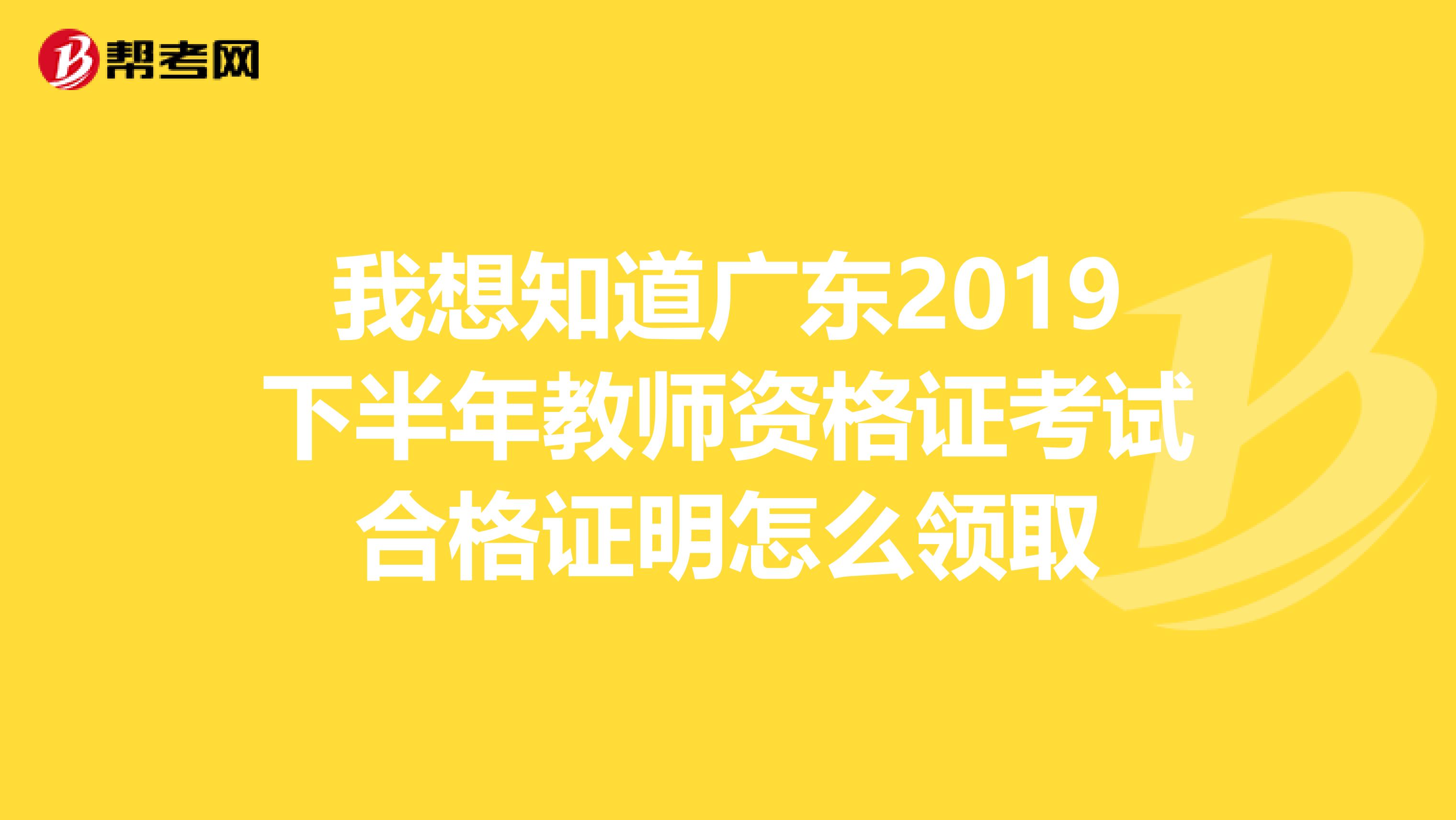 我想知道广东2019下半年教师资格证考试合格证明怎么领取