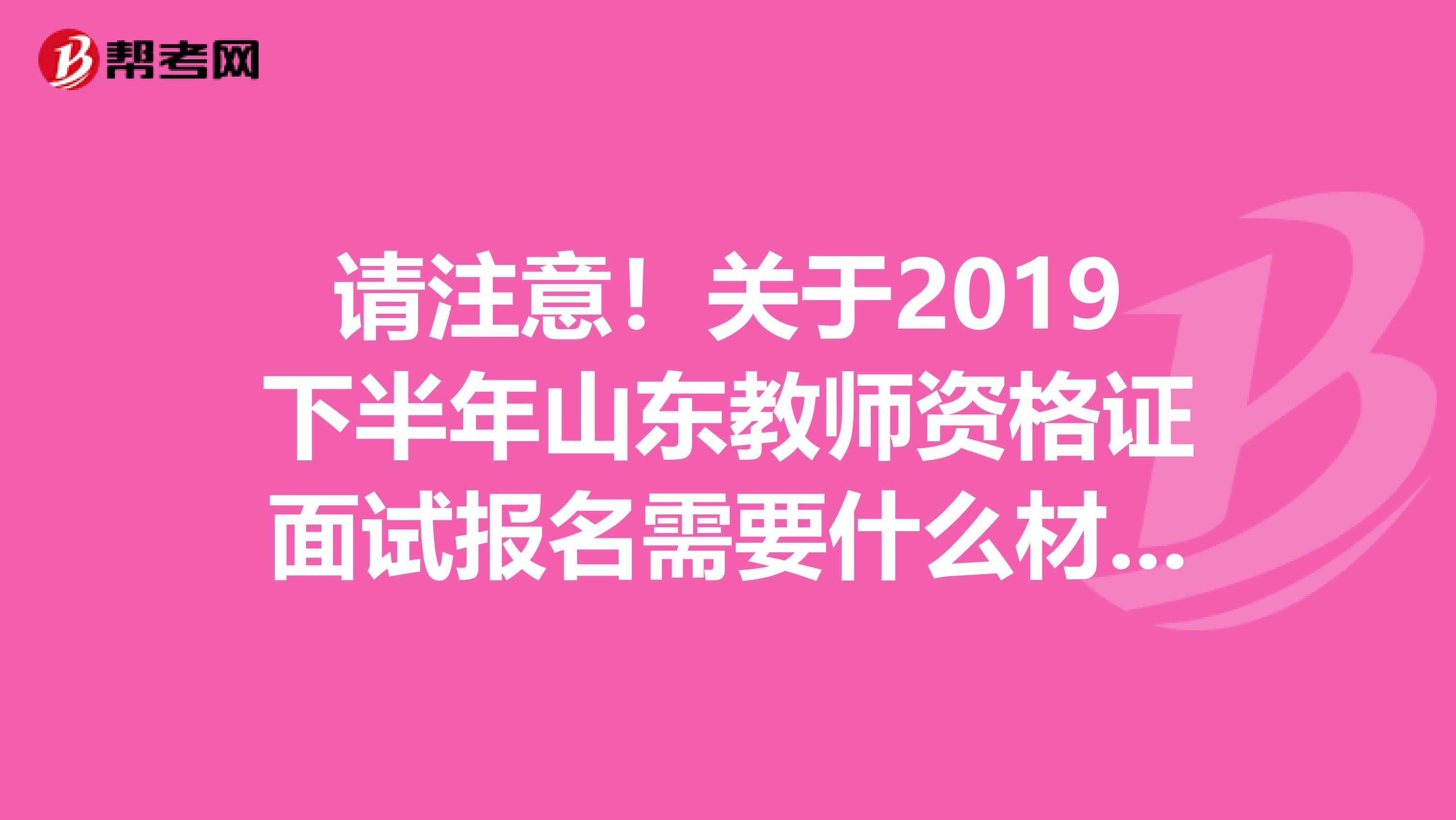 请注意！关于2019下半年山东教师资格证面试报名需要什么材料？