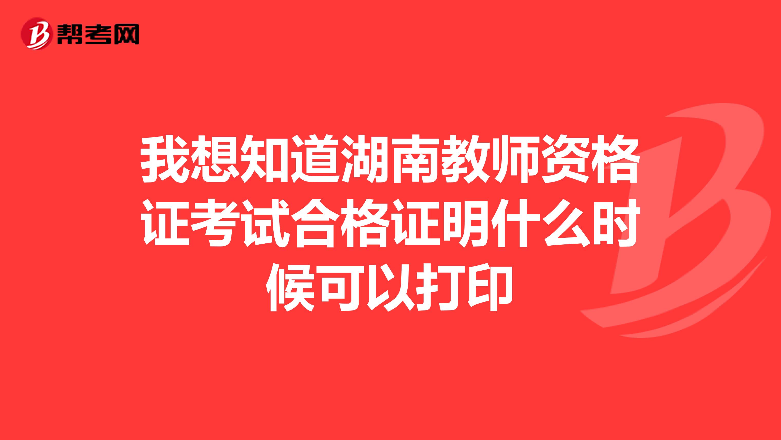 我想知道湖南教师资格证考试合格证明什么时候可以打印