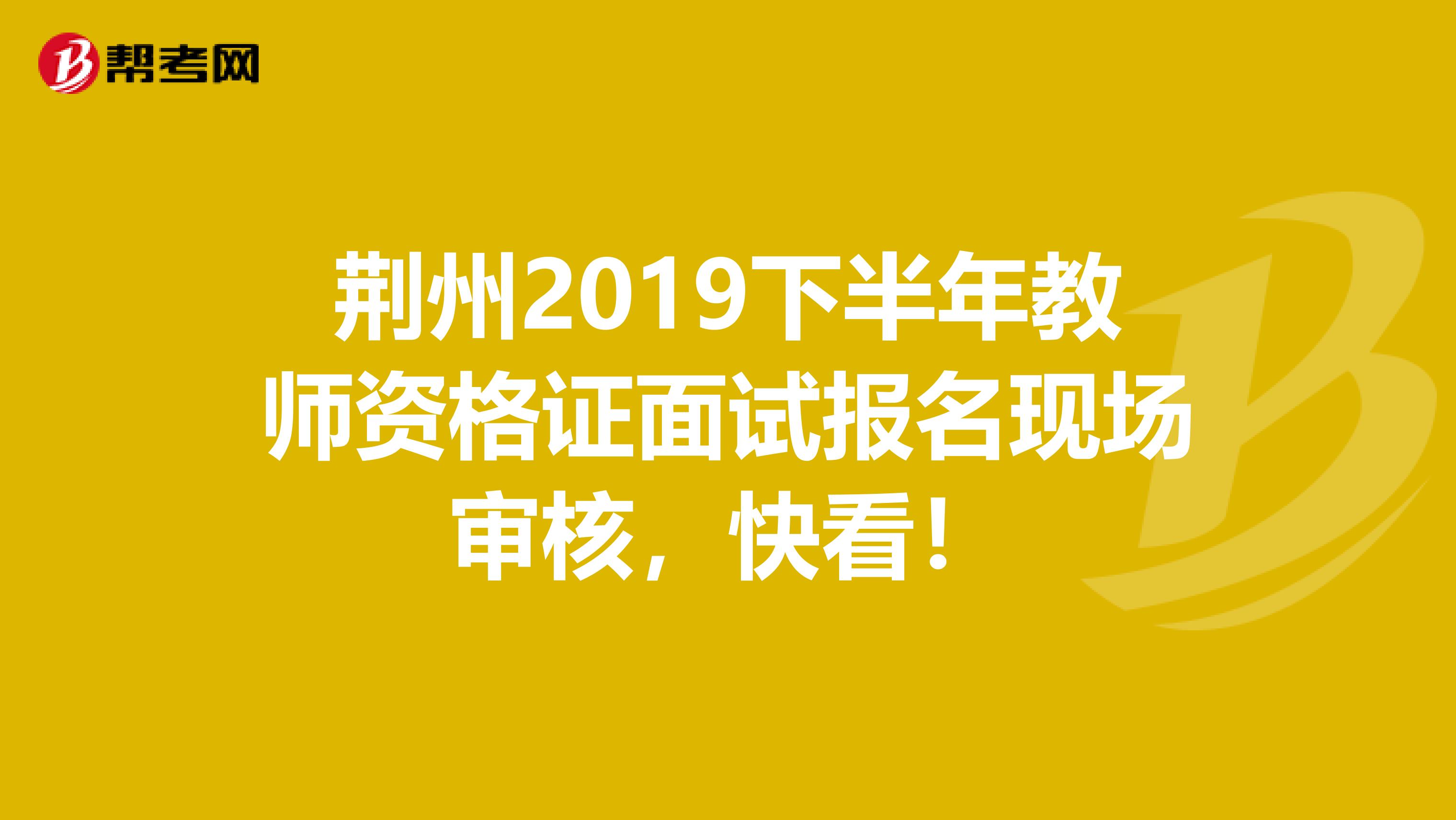 荆州2019下半年教师资格证面试报名现场审核，快看！