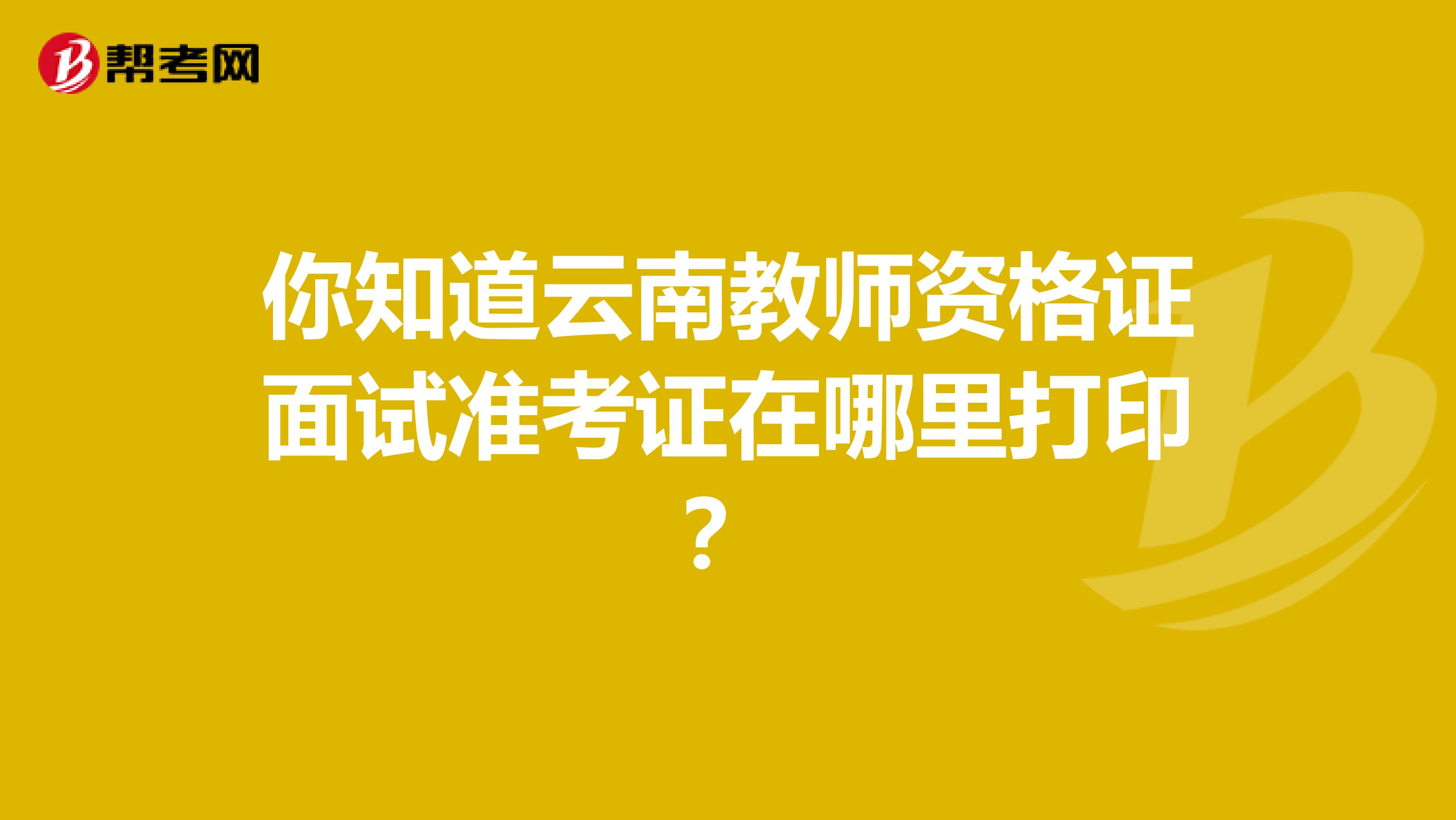 你知道云南教师资格证面试准考证在哪里打印？