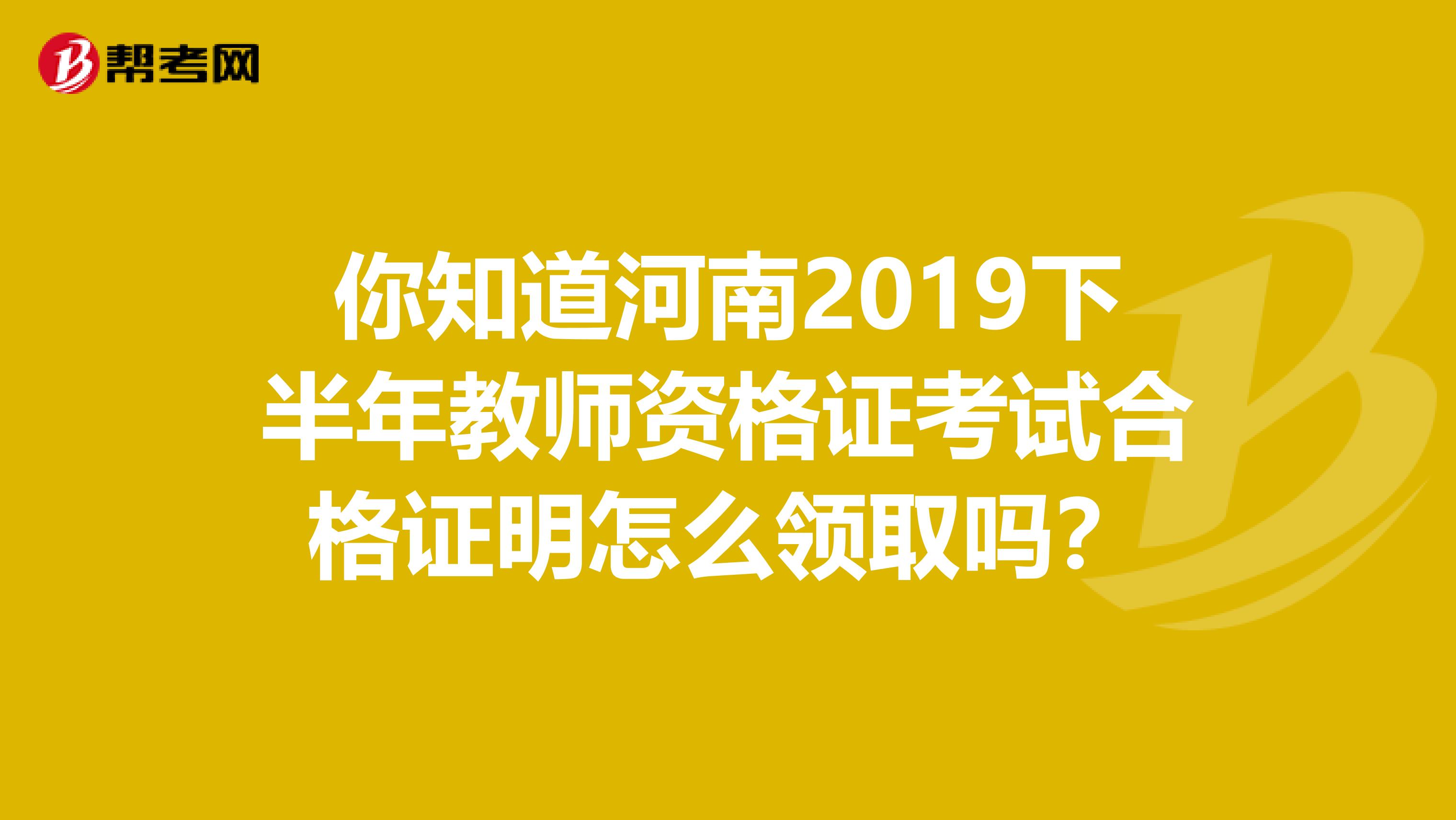 你知道河南2019下半年教师资格证考试合格证明怎么领取吗？