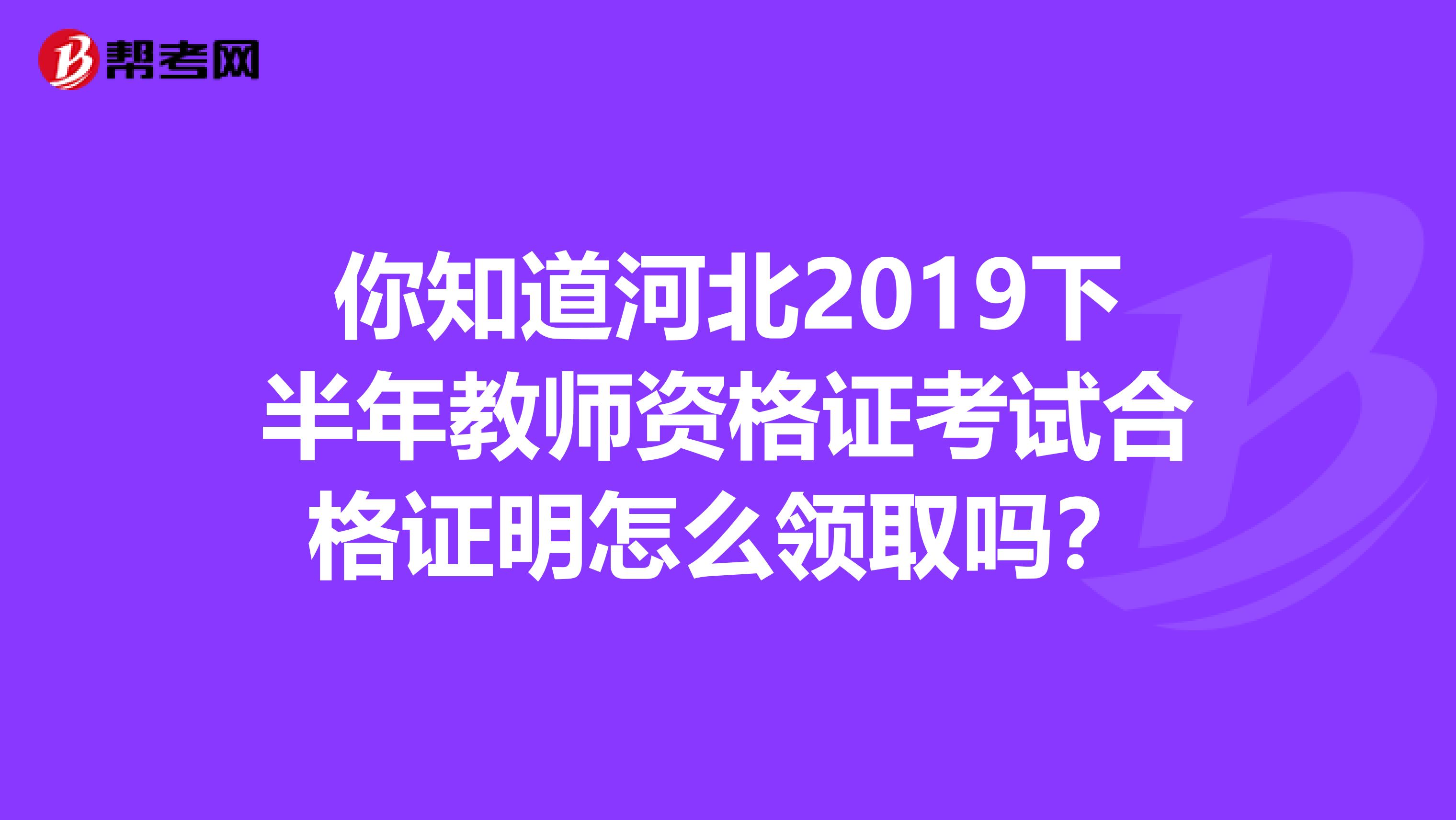 你知道河北2019下半年教师资格证考试合格证明怎么领取吗？